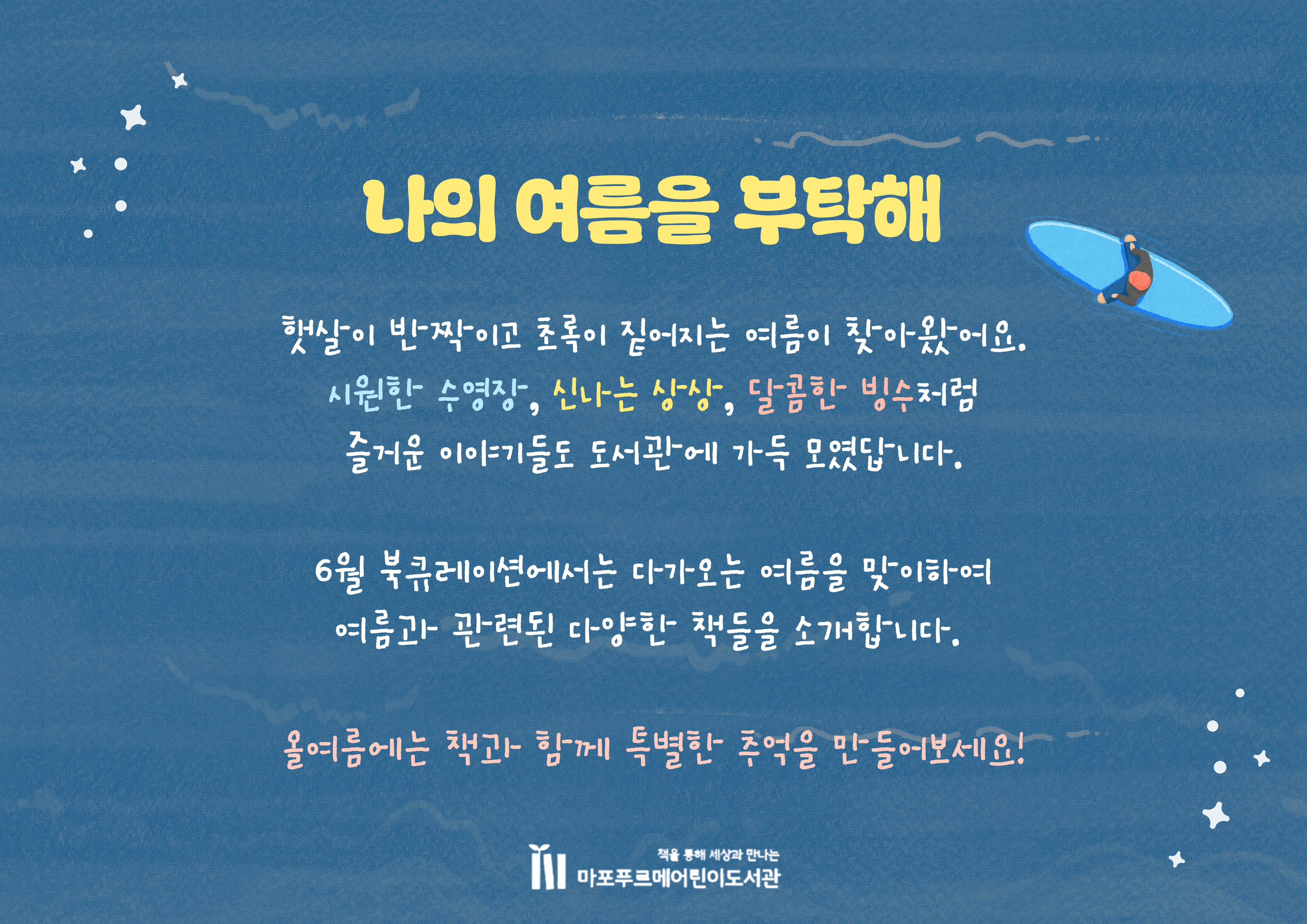 햇살이 반짝이고 초록이 짙어지는 여름이 찾아왔어요.
시원한 수영장, 신나는 상상, 달콤한 빙수처럼
즐거운 이야기들도 도서관에 가득 모였답니다.
6월 북큐레이션에서는 다가오는 여름을 맞이하여
여름과 관련된 다양한 책들을 소개합니다. 
올여름에는 책과 함께 특별한 추억을 만들어보세요!