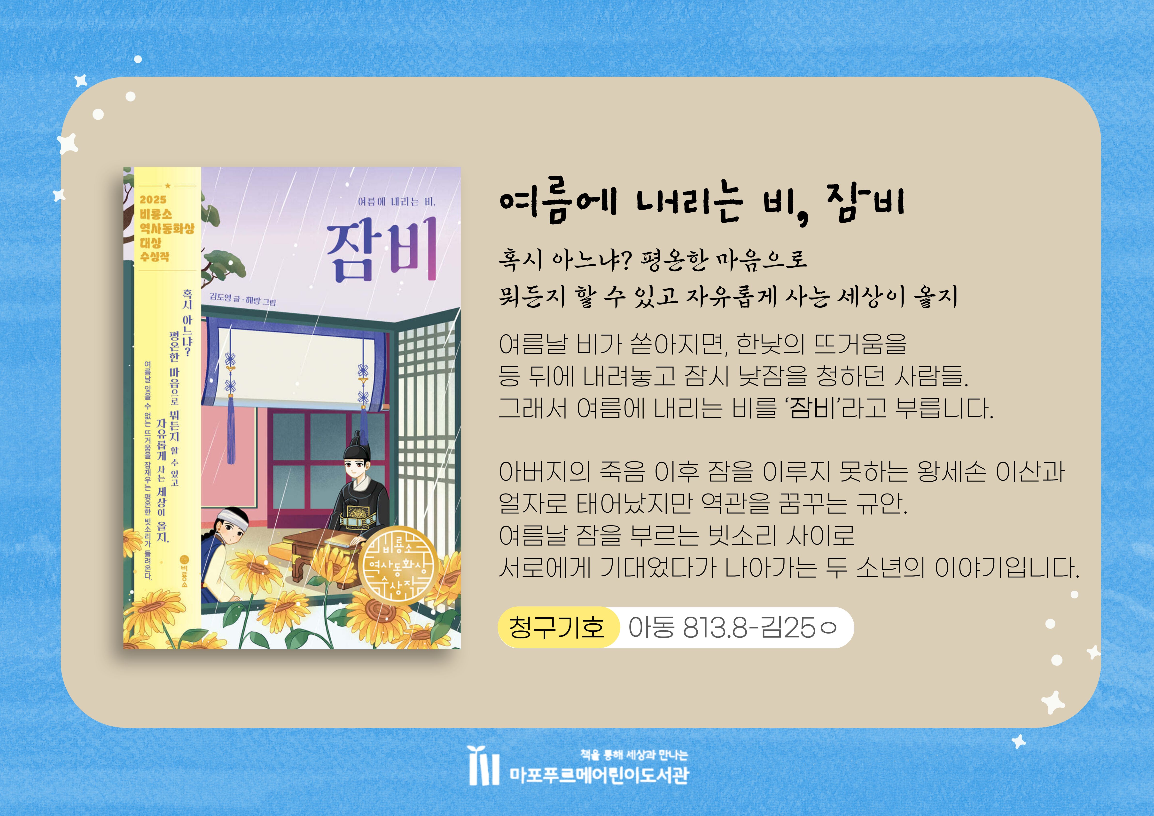 "혹시 아느냐? 평온한 마음으로
뭐든지 할 수 있고 자유롭게 사는 세상이 올지"

여름날 비가 쏟아지면, 한낮의 뜨거움을
등 뒤에 내려놓고 잠시 낮잠을 청하던 사람들.
그래서 여름에 내리는 비를 ‘잠비’라고 부릅니다.
아버지의 죽음 이후 잠을 이루지 못하는 왕세손 이산과
얼자로 태어났지만 역관을 꿈꾸는 규안.
여름날 잠을 부르는 빗소리 사이로
서로에게 기대었다가 나아가는 두 소년의 이야기입니다.