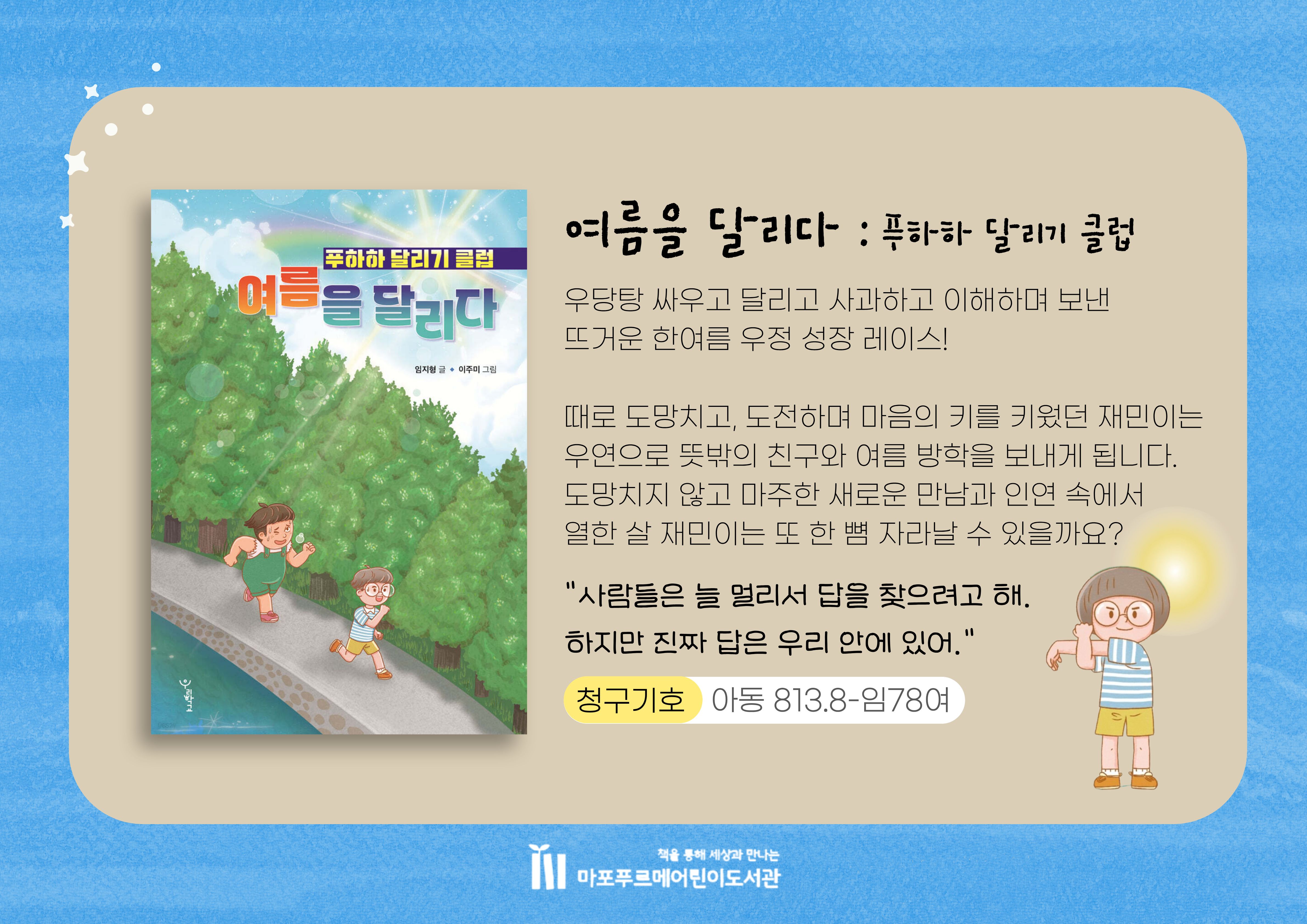 우당탕 싸우고 달리고 사과하고 이해하며 보낸
뜨거운 한여름 우정 성장 레이스!
때로 도망치고, 도전하며 마음의 키를 키웠던 재민이는
우연으로 뜻밖의 친구와 여름 방학을 보내게 됩니다.
도망치지 않고 마주한 새로운 만남과 인연 속에서
열한 살 재민이는 또 한 뼘 자라날 수 있을까요?

"사람들은 늘 멀리서 답을 찾으려고 해.
하지만 진짜 답은 우리 안에 있어."