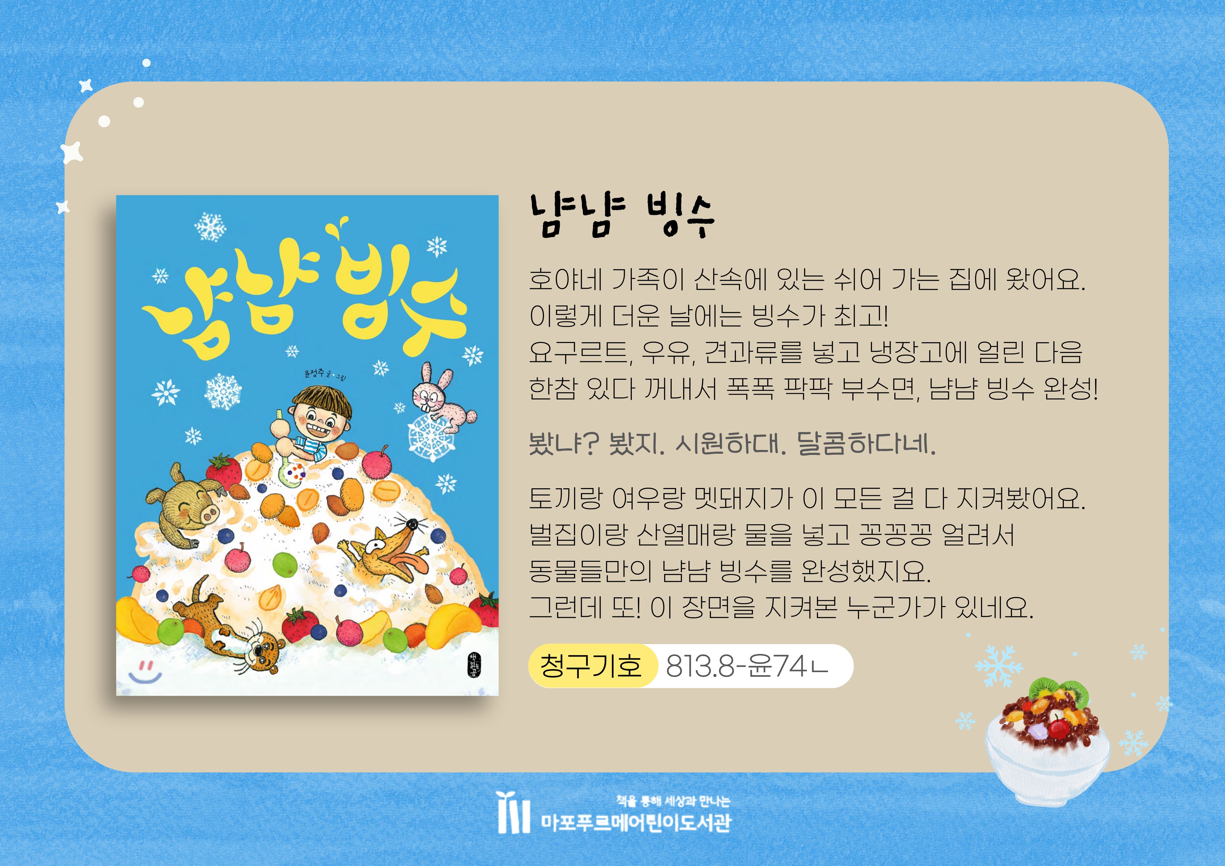호야네 가족이 산속에 있는 쉬어 가는 집에 왔어요.
이렇게 더운 날에는 빙수가 최고!
요구르트, 우유, 견과류를 넣고 냉장고에 얼린 다음
한참 있다 꺼내서 폭폭 팍팍 부수면, 냠냠 빙수 완성!

토끼랑 여우랑 멧돼지가 이 모든 걸 다 지켜봤어요.
벌집이랑 산열매랑 물을 넣고 꽁꽁꽁 얼려서
동물들만의 냠냠 빙수를 완성했지요.
그런데 또! 이 장면을 지켜본 누군가가 있네요.
