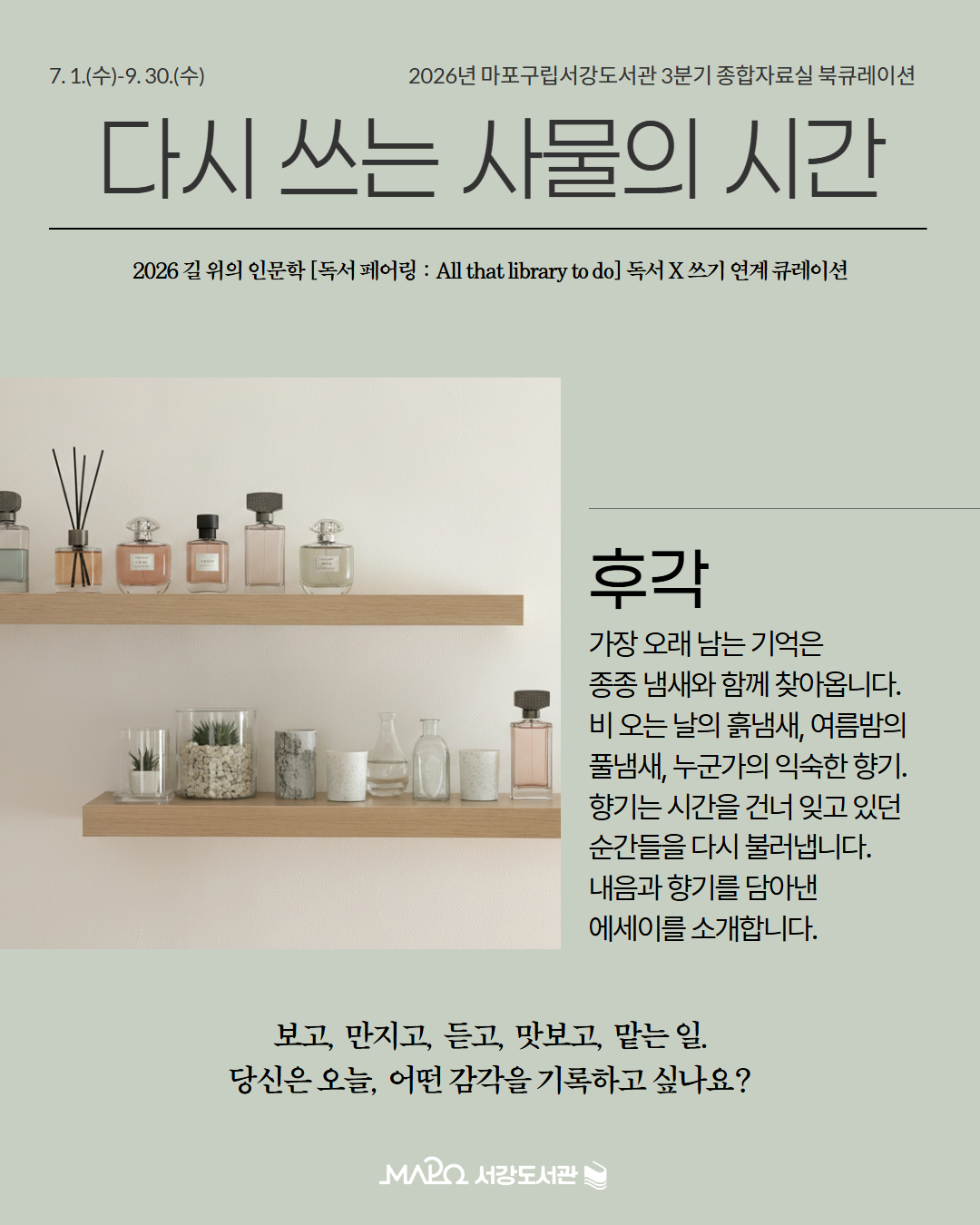 후각
가장 오래 남는 기억은
종종 냄새와 함께 찾아옵니다.
비 오는 날의 흙냄새, 여름밤의 
풀냄새, 누군가의 익숙한 향기. 
향기는 시간을 건너 잊고 있던 
순간들을 다시 불러냅니다.
내음과 향기를 담아낸 
에세이를 소개합니다.

보고, 만지고, 듣고, 맛보고, 맡는 일.
당신은 오늘, 어떤 감각을 기록하고 싶나요?