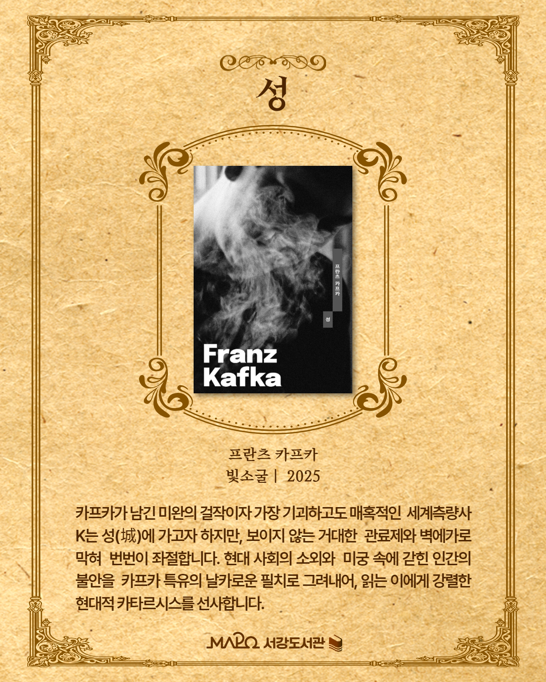 카프카가 남긴 미완의 걸작이자 가장 기괴하고도 매혹적인 세계. 
측량사 K는 성(城)에 가고자 하지만, 보이지 않는 거대한 관료제와 벽에 가로막혀 번번이 좌절합니다. 현대 사회의 소외와 미궁 속에 갇힌 인간의 불안을 카프카 특유의 날카로운 필치로 그려내어, 읽는 이에게 강렬한 현대적 카타르시스를 선사합니다.