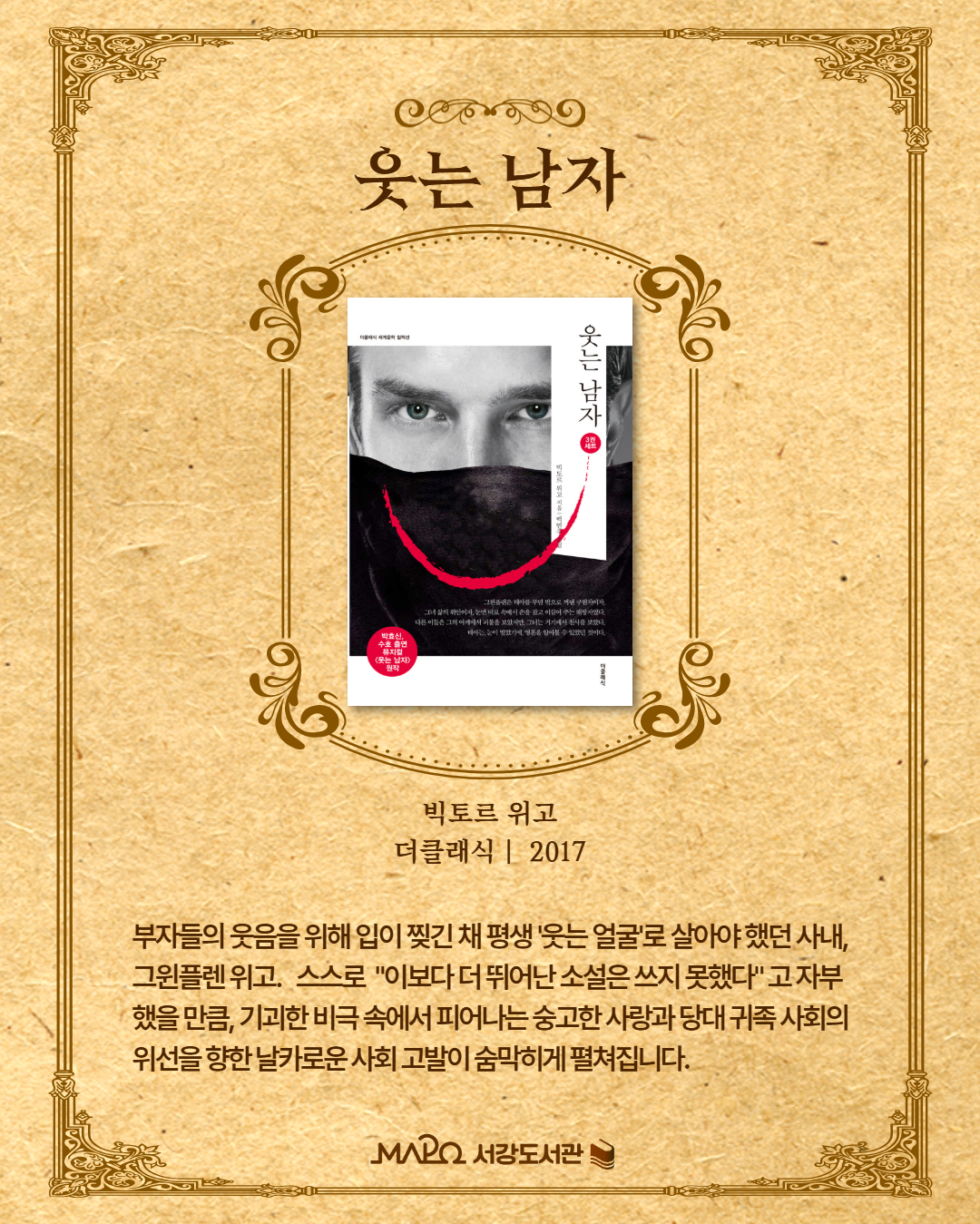 부자들의 웃음을 위해 입이 찢긴 채 평생 '웃는 얼굴'로 살아야 했던 사내, 그윈플렌. 위고 스스로 "이보다 더 뛰어난 소설은 쓰지 못했다"고 자부했을 만큼, 기괴한 비극 속에서도 피어나는 숭고한 사랑과 당대 귀족 사회의 위선을 향한 날카로운 사회 고발이 숨 막히게 펼쳐집니다.
