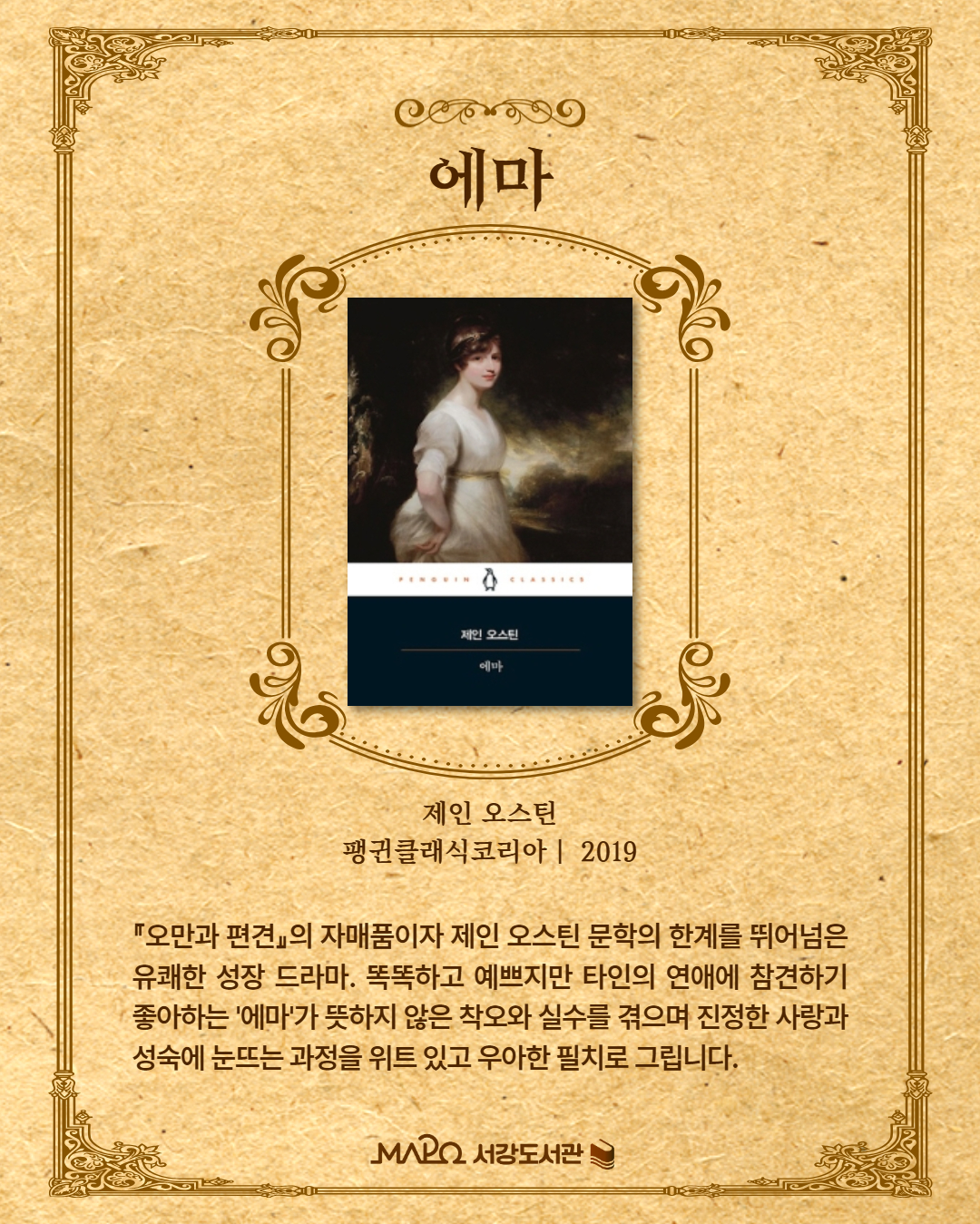 『오만과 편견』의 자매품이자 제인 오스틴 문학의 한계를 뛰어넘은 유쾌한 성장 드라마. 똑똑하고 예쁘지만 타인의 연애에 참견하기 좋아하는 '에마'가 뜻하지 않은 착오와 실수를 겪으며 진정한 사랑과 성숙에 눈뜨는 과정을 위트 있고 우아한 필치로 그립니다.