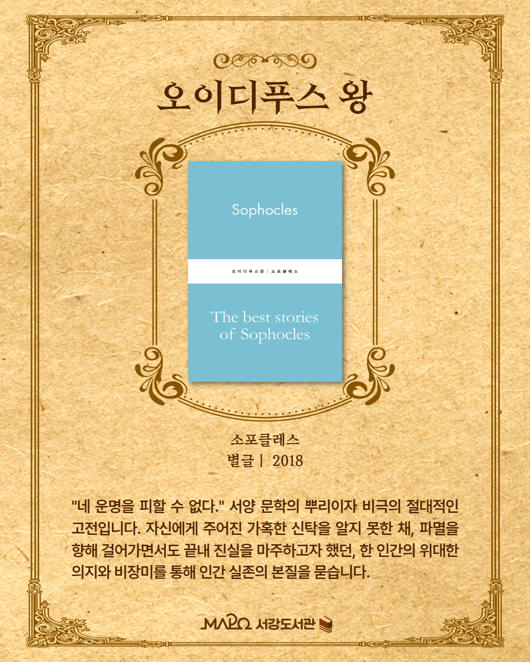  "네 운명을 피할 수 없다." 서양 문학의 뿌리이자 비극의 절대적인 고전입니다. 자신에게 주어진 가혹한 신탁을 알지 못한 채 파멸을 향해 걸어가면서도, 끝내 진실을 마주하고자 했던 한 인간의 위대한 의지와 비장미를 통해 인간 실존의 본질을 묻습니다.