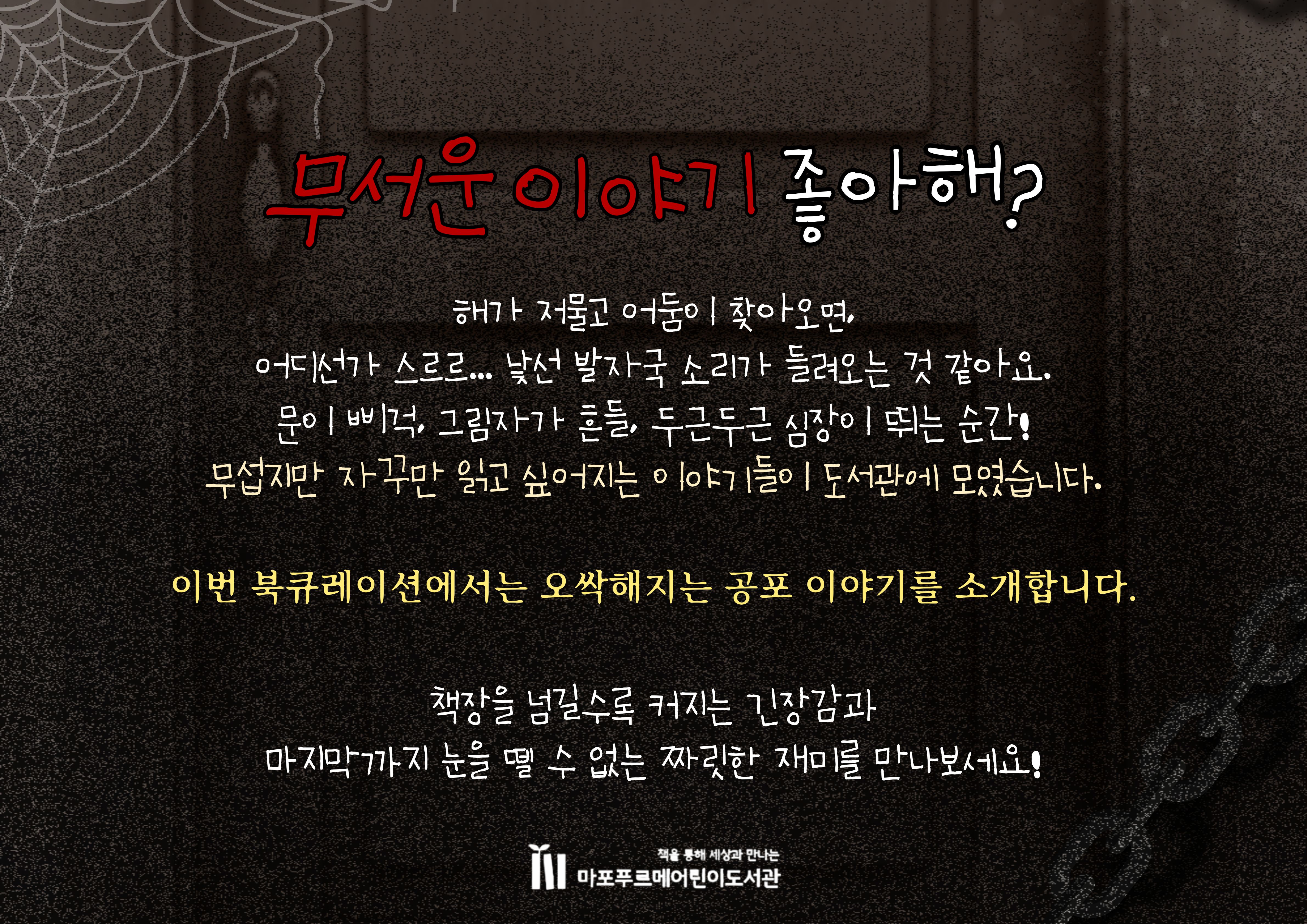 해가 저물고 어둠이 찾아오면,
어디선가 스르르… 낯선 발자국 소리가 들려오는 것 같아요.
문이 삐걱, 그림자가 흔들, 두근두근 심장이 뛰는 순간!
무섭지만 자꾸만 읽고 싶어지는 이야기들이 도서관에 모였습니다.
이번 북큐레이션에서는 오싹해지는 공포 이야기를 소개합니다.
책장을 넘길수록 커지는 긴장감과
마지막까지 눈을 뗄 수 없는 짜릿한 재미를 만나보세요!