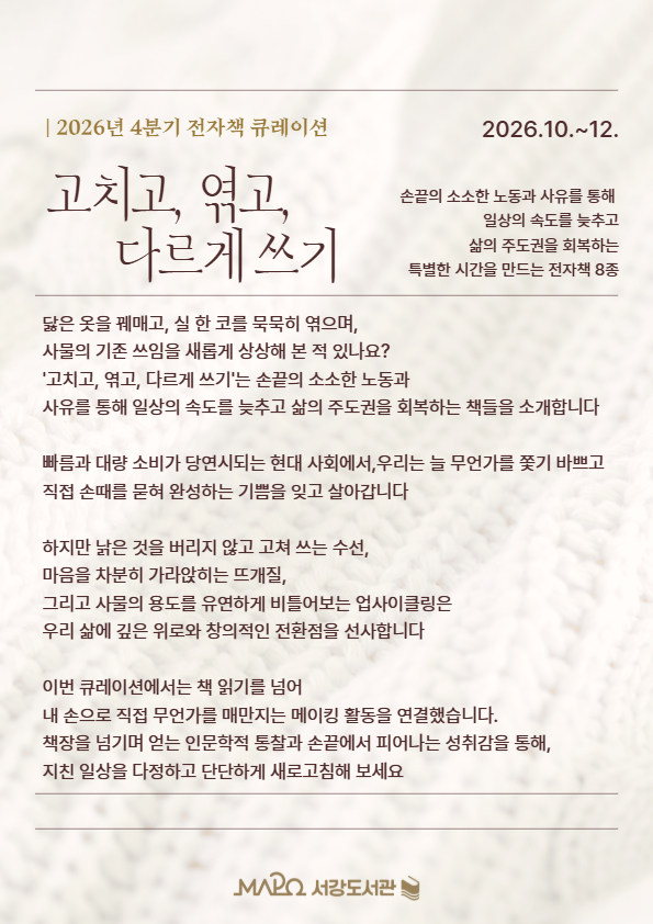 고치고, 엮고, 다르게 쓰기

닳은 옷을 꿰매고, 실 한 코를 묵묵히 엮으며, 사물의 기존 쓰임을 새롭게 상상해 본 적 있나요? '고치고, 엮고, 다르게 쓰기'는 손끝의 소소한 노동과 사유를 통해 일상의 속도를 늦추고 삶의 주도권을 회복하는 특별한 인문학적 큐레이션입니다.
빠름과 대량 소비가 당연시되는 현대 사회에서, 우리는 늘 무언가를 쫓기 바쁘고 직접 손때를 묻혀 완성하는 기쁨을 잊고 살아갑니다. 하지만 낡은 것을 버리지 않고 고쳐 쓰는 수선, 마음을 차분히 가라앉히는 뜨개질, 그리고 사물의 용도를 유연하게 비틀어보는 업사이클링은 우리 삶에 깊은 위로와 창의적인 전환점을 선사합니다.
이번 큐레이션에서는 책 읽기를 넘어 내 손으로 직접 무언가를 매만지는 메이킹 활동을 연결했습니다. 책장을 넘기며 얻는 인문학적 통찰과 손끝에서 피어나는 성취감을 통해, 지친 일상을 다정하고 단단하게 새로고침해 보세요.