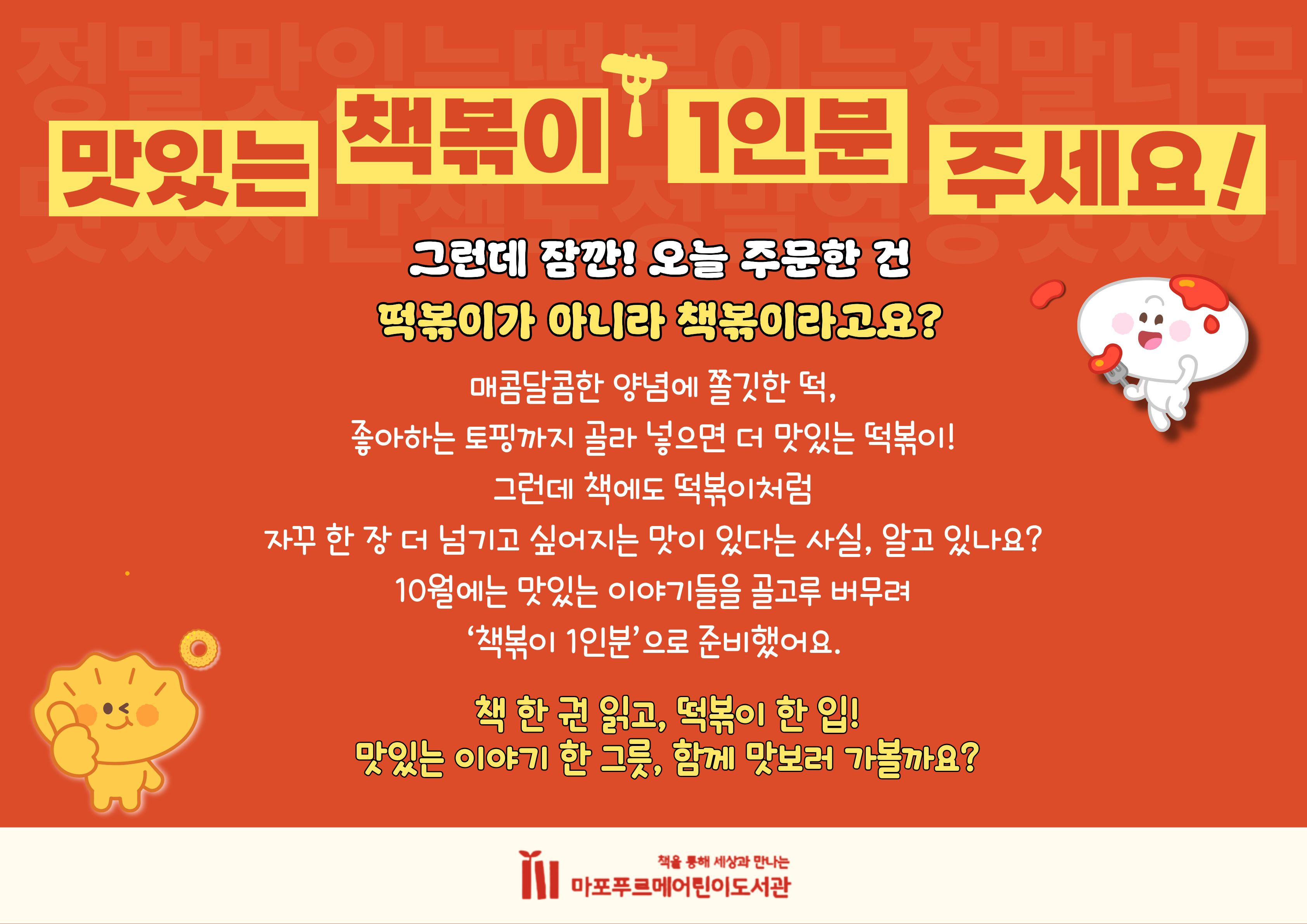 맛있는 책볶이 1인분 주세요!

그런데 잠깐! 오늘 주문한 건
떡볶이가 아니라 책볶이라고요?

매콤달콤한 양념에 쫄깃한 떡,
좋아하는 토핑까지 골라 넣으면 더 맛있는 떡볶이!
그런데 책에도 떡볶이처럼
자꾸 한 장 더 넘기고 싶어지는 맛이 있다는 사실, 알고 있나요?
10월에는 맛있는 이야기들을 골고루 버무려
‘책볶이 1인분’으로 준비했어요.

책 한 권 읽고, 떡볶이 한 입!
맛있는 이야기 한 그릇, 함께 맛보러 가볼까요?