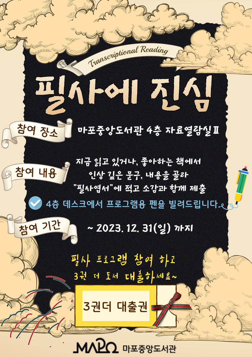 [필사에 진심]   ㅇ 참여 장소 : 마포중앙도서관 4층 자료열람실Ⅱ ㅇ 참여 내용 : 지금 읽고 있거나, 좋아하는 책에서 인상 깊은 문구, 내용을 골라 “필사엽서”에 적고 소감과 함께 제출    ※ 4층 데스크에서 프로그램용 펜을 빌려드립니다. ㅇ 참여 기간 : ~ 2023. 12. 31.(일)까지  필사 프로그램 참여하고 3권 더 도서 대출하세요~