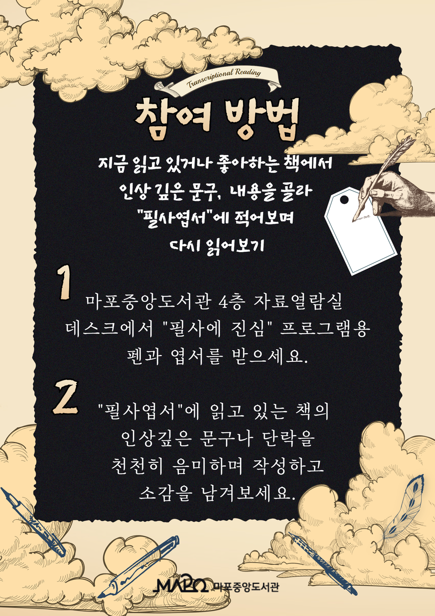 [참여 방법] 지금 읽고 있거나 좋아하는 책에서 인상 깊은 문구, 내용을 골라 “필사엽서”에 적어보며 다시 읽어보기  1. 마포중앙도서관 4층 자료열람실 데스크에서 “필사에 진심” 프로그램용 펜과 엽서를 받으세요. 2. “필사엽서”에 읽고 있는 책의 인상깊은 문구나 단락을 천천히 음미하며 작성하고 소감을 남겨보세요.