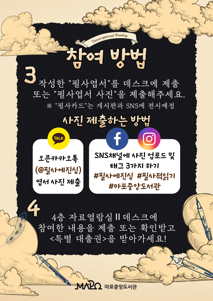 [참여 방법]  3. 작성한 “필사엽서”를 데스크에 제출 또는 “필사엽서 사진”을 제출해주세요.   ※ “필사카드”는 게시판과 sns에 전시 예정  < 사진 제출하는 방법 > - 오픈 카카오톡(@필사에진심) 엽서 사진 제출 - sns채널에 사진 업로드 및 태그 3가지 하기 #필사에진심#필사적읽기#마포중앙도서관  4. 4층 자료열람실Ⅱ 데스크에 참여한 내용을 제출 또는 확인받고 <특별 대출권>을 받아가세요! 