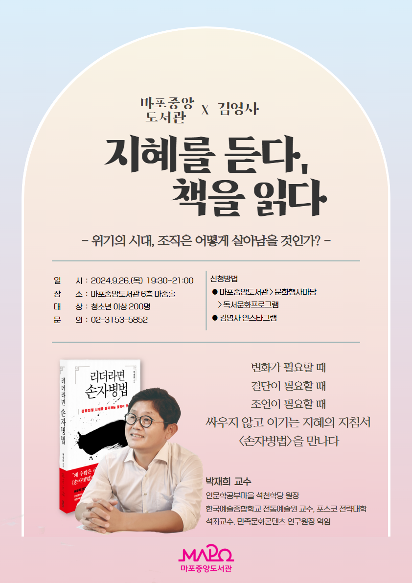 마포중앙도서관 X 김영사 <지혜를 듣다, 책을 읽다> - 위기의 시대, 조직은 어떻게 살아남을 것인가? -  ㅇ 일 시 : 2024. 9. 26.(목) 19:30~21:00 ㅇ 장 소 : 마포중앙도서관 6층 마중홀 ㅇ 대 상 : 청소년 이상 200명 ㅇ 문 의 : 02-3153-5852 ㅇ 신청방법 : 마포중앙도서관 > 문화행사마당 > 독서문화프로그램 		  김영사 인스타그램  변화가 필요할 때 결단이 필요할 때 조언이 필요할 때 싸우지 않고 이기는 지혜의 지침서 <손자병법>을 만나다  박재희 교수 인문학공부마을 석천학당 원장 한국예술종합학교 전통예술원 교수, 포스코 전략대학 석좌교수, 민족문화콘텐츠 연구원장 역임