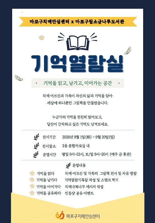 ◾ 프로그램명 : [기관협력]기억열람실
◾ 접수 없음 
◾ 일시 2026년 9월 1일(화) ~ 9월20(일) [20일간]
◾ 장소: 3층 종합자료실 열람실
◾ 대상: 도서관 이용자 
◾ 내용
   - 치매어르신이 제작한 그림책 전시 및 자유열람
   - 주민참여형 기억나눔 노트
   - 치매어르신 및 가족에게 전하는 응원 메세지
   - 전시 관람 인증샷 이벤트
◾ 주최: 마포구치매안심센터