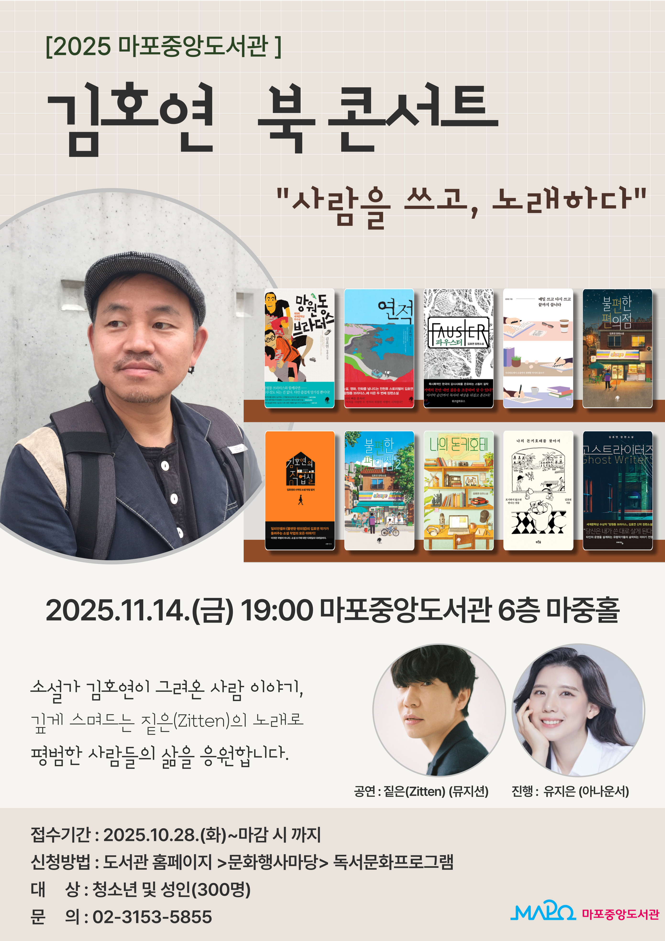 [2025 마포중앙도서관]
김호연 북콘서트
"사람을 쓰고, 노래하다"
2025.11.14.(금) 19:00 마포중앙도서관 6층 마중홀
소설가 김호연이 그려온 사람 이야기,
깊게 스며드는 짙은(Zitten)의 노래로 평범한 사람들의 삶을 응원합니다.
공연 : 짙은(Zitten)(뮤지션), 진행 : 유지은(아나운서)

접수기간: 2025.10.28(화)~마감 시 까지
신청방법 : 도서관 홈페이지 > 문화행사마당 > 독서문화프로그램
대  상 : 청소년 및 성인(300명)
문  의 : 02-3153-5855