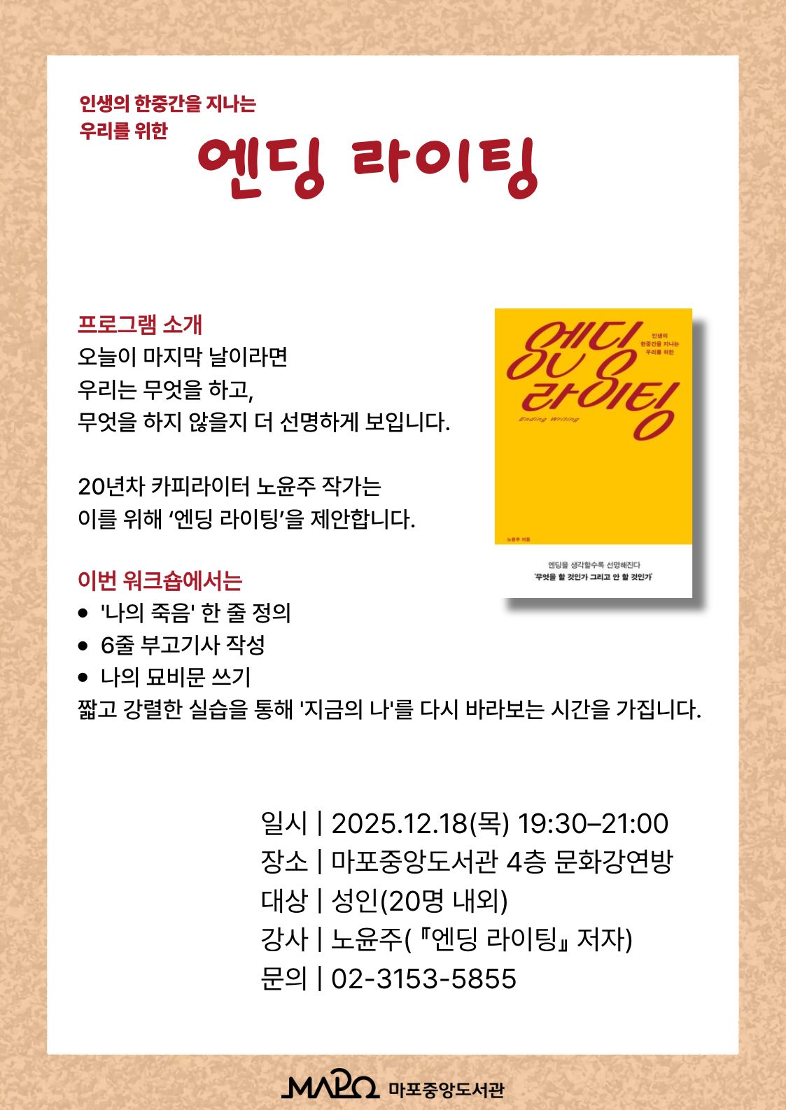 인생의 한중간을 지나는 우리를 위한 엔딩 라이팅

프로그램 소개
‘오늘이 마지막 날이라면 우리는 무엇을 하고, 무엇을 하지 않을지 더 선명하게 보입니다.
20년차 카피라이터 노윤주 작가는
이를 위해 ‘엔딩 라이팅(Ending Writing)’을 제안합니다.


이번 워크숍에서는
'나의 죽음' 한 줄 정의
6줄 부고기사 작성
나의 묘비문 쓰기
짧고 강렬한 실습을 통해 '지금의 나'를 다시 바라보는 시간을 가집니다.

일 시 : 2025. 12. 18.(목) 19:30 ~ 21:00
장 소 : 마포중앙도서관 4층 문화강연방
대 상 : 성인 (20명내외)
강 사 : 노윤주 (『엔딩 라이팅』 저자)
문 의 : 02-3153-5855