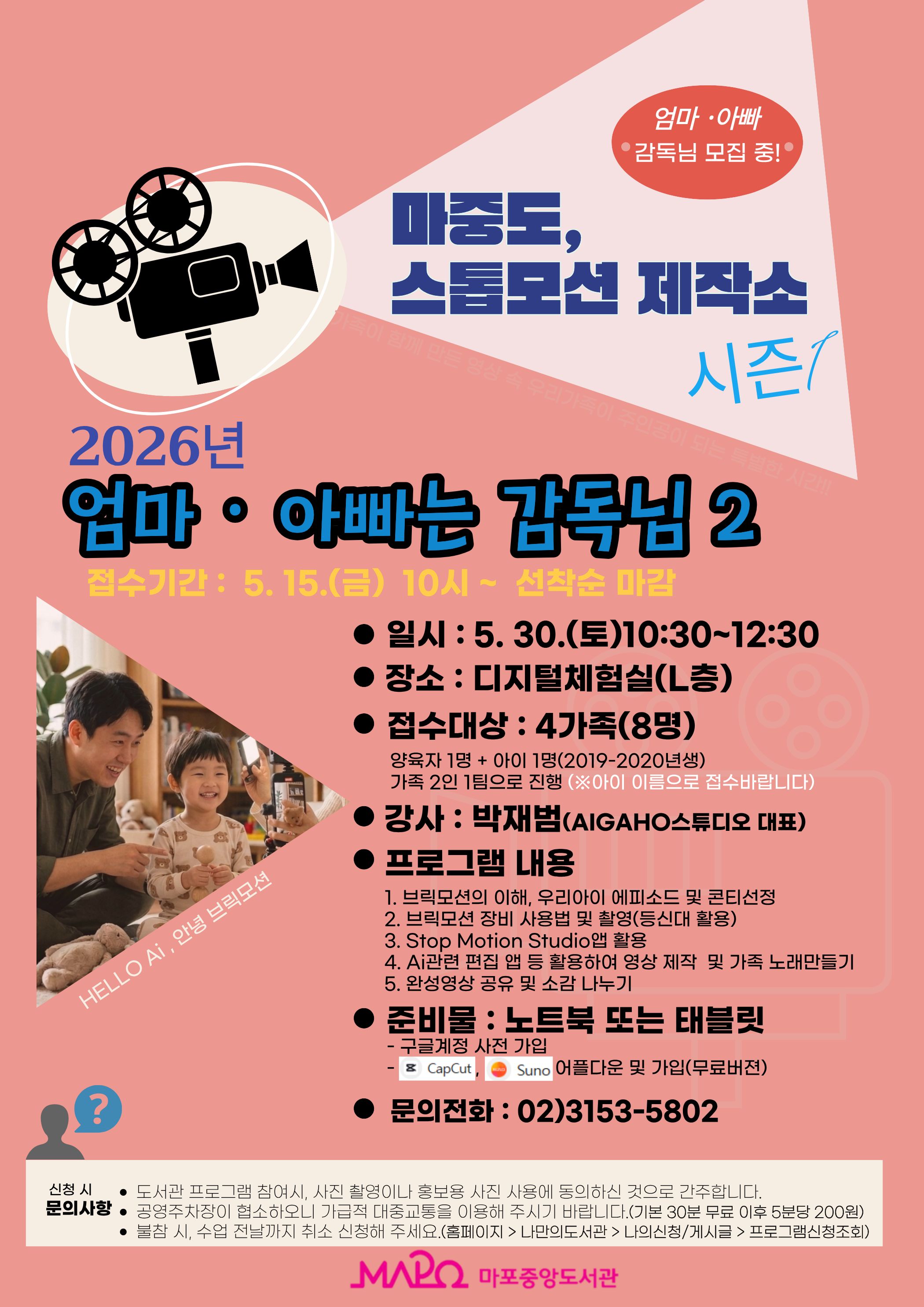[어린이자료실]마중도,스톱모션 제작소 2026년 엄마⠐ 아빠는 감독님2

접수기간 :  5. 15.(금) 10시 ~  선착순 마감
일시 : 5. 30.(토)10:30~12:30
장소 : 디지털체험실(L층)
접수대상 : 4가족(8명)
양육자 1명 + 아이 1명(2019-2020년생)
가족 2인 1팀으로 진행됩니다.( 아이이름 접수, 부모님 성함 비고란 기입)
강사 : 박재범(AiGAHO스튜디오 대표)
프로그램 내용
1. 브릭모션의 이해,  에피소드 및 콘티선정 
2. 브릭모션 장비 사용법 및 촬영
3. Stop Motion Studio앱 활용
4. Ai관련(캡컷,수노) 편집 앱 등 활용하여 영상 제작 및 가족 노래 만들기 
5. 완성영상 공유 및 소감 나누기

준비물 : 노트북 또는 태블릿
- 구글계정 사전 가입
문의전화 : 02)3153-5802

신청시 문의사항
도서관 프로그램 참여시, 사진 촬영이나 홍보용 사진 사용에 동의하신 것으로 간주합니다.
공영주차장이 협소하오니 가급적 대중교통을 이용해 주시기 바랍니다.(기본 30분 무료 이후 5분당 200원)
불참 시, 수업 전날까지 취소 신청해 주세요.(홈페이지 > 나만의도서관 > 나의신청/게시글 > 프로그램신청조회)