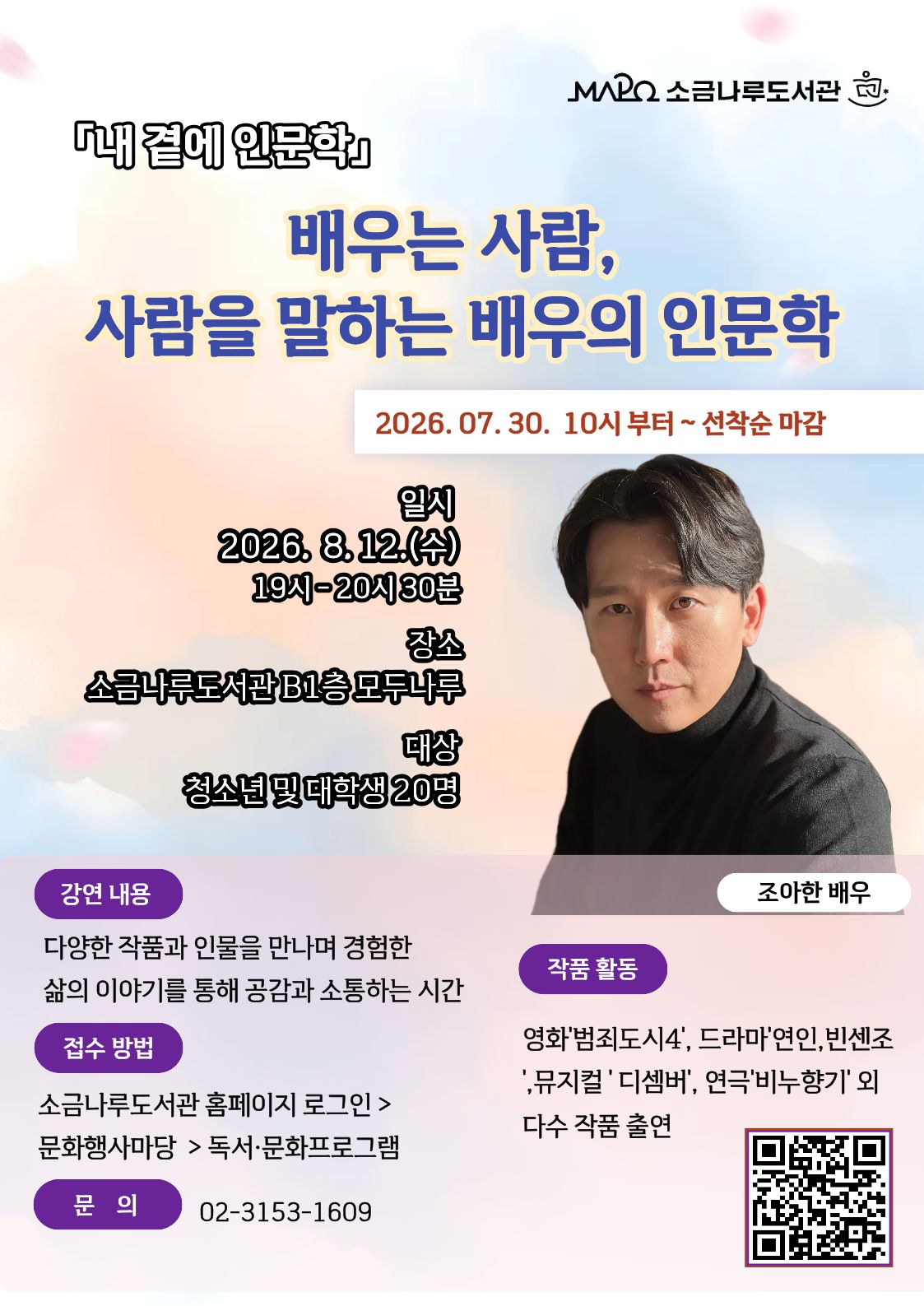 [내 곁에 인문학] 배우는 사람, 사람을 말하는 배우의 인문학
일시: 2026년8월12일(수) 19:00~20:30 [총1회]
장소: 소금나루도서관 다목적실(B1)
대상: 청소년 및 대학생 20명
강사: 조아한(배우)
내용: 작품 속 다양한 삶의 이야기를 나눠보는 소통의 시간
작품활동으로는 [연극] 한 뼘 사이, 비누향기 , 조선간장 ,[뮤지컬]December, 우연히 행복해지다 ,[영화 및 드라마]범죄의 도시4, 빈센조, 연인 외 다수 작품 출연
관련문의: 02-3153-1609