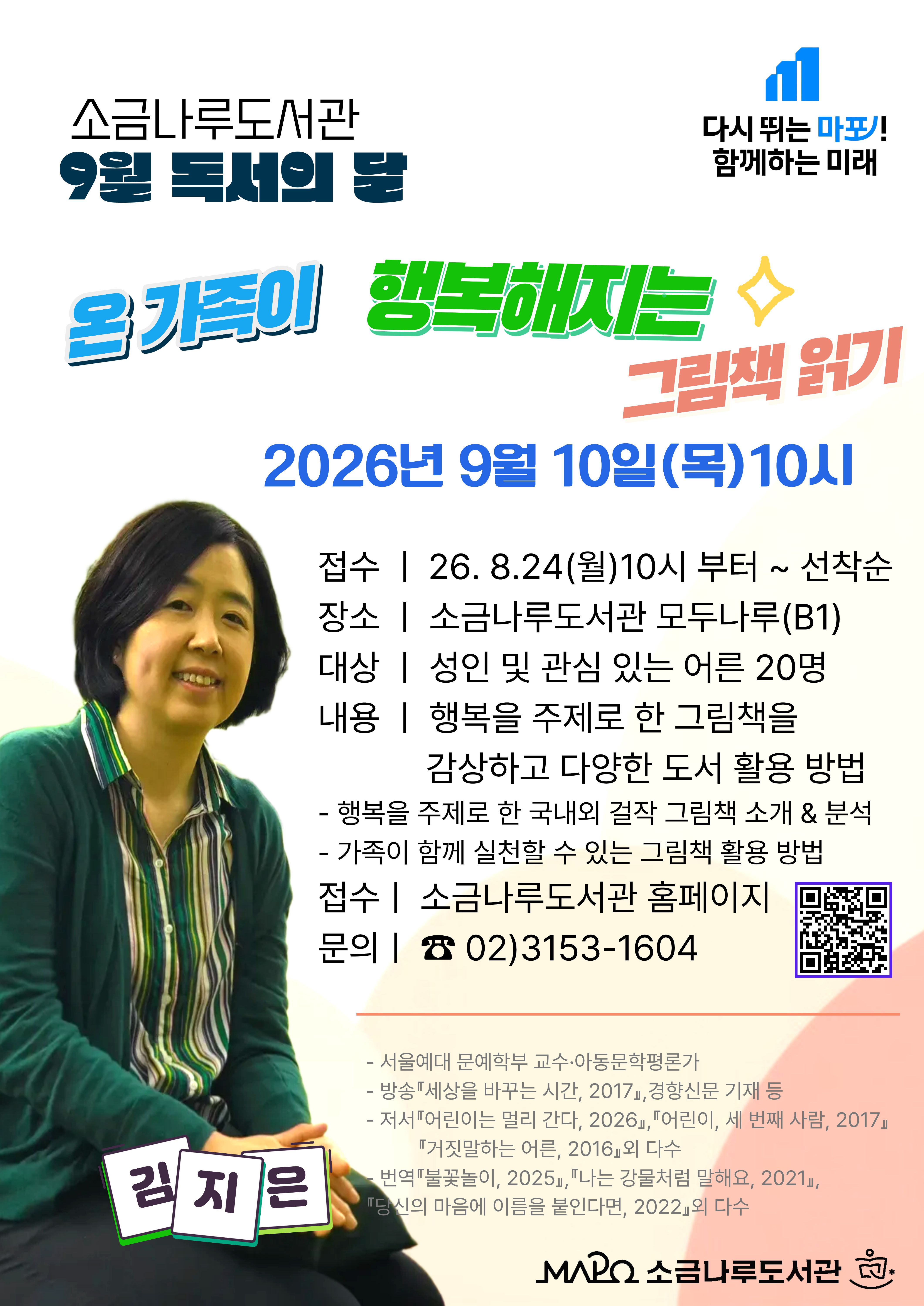◾ 접수일: 2026. 8. 24.(월) ~ 선착순
◾ 일시 : 2026년 9월 10일(목) 10:00~11:30 (총1회)
◾ 대상 : 학부모 및 관심 있는 성인 20명
◾ 장소 : 소금나루도서관 B1(다목적실)
◾ 내용 : 행복을 주제로 한 그림책을 감상하고 다양한 도서 활용 방법 알기
◾ 강사 : 김지은(아동문학 평론가, 저자) 
주요이력 및 저서
- 서울예대 문예학부 교수·아동문학평론가
- 방송『세상을 바꾸는 시간, 2017』,경향신문 기재 등
- 저서『어린이는 멀리 간다, 2026』,『어린이, 세 번째 사람, 2017』,
       『거짓말하는 어른, 2016』외 다수
- 번역『불꽃놀이, 2025』,『나는 강물처럼 말해요, 2021』,
       『당신의 마음에 이름을 붙인다면, 2022』외 다수
