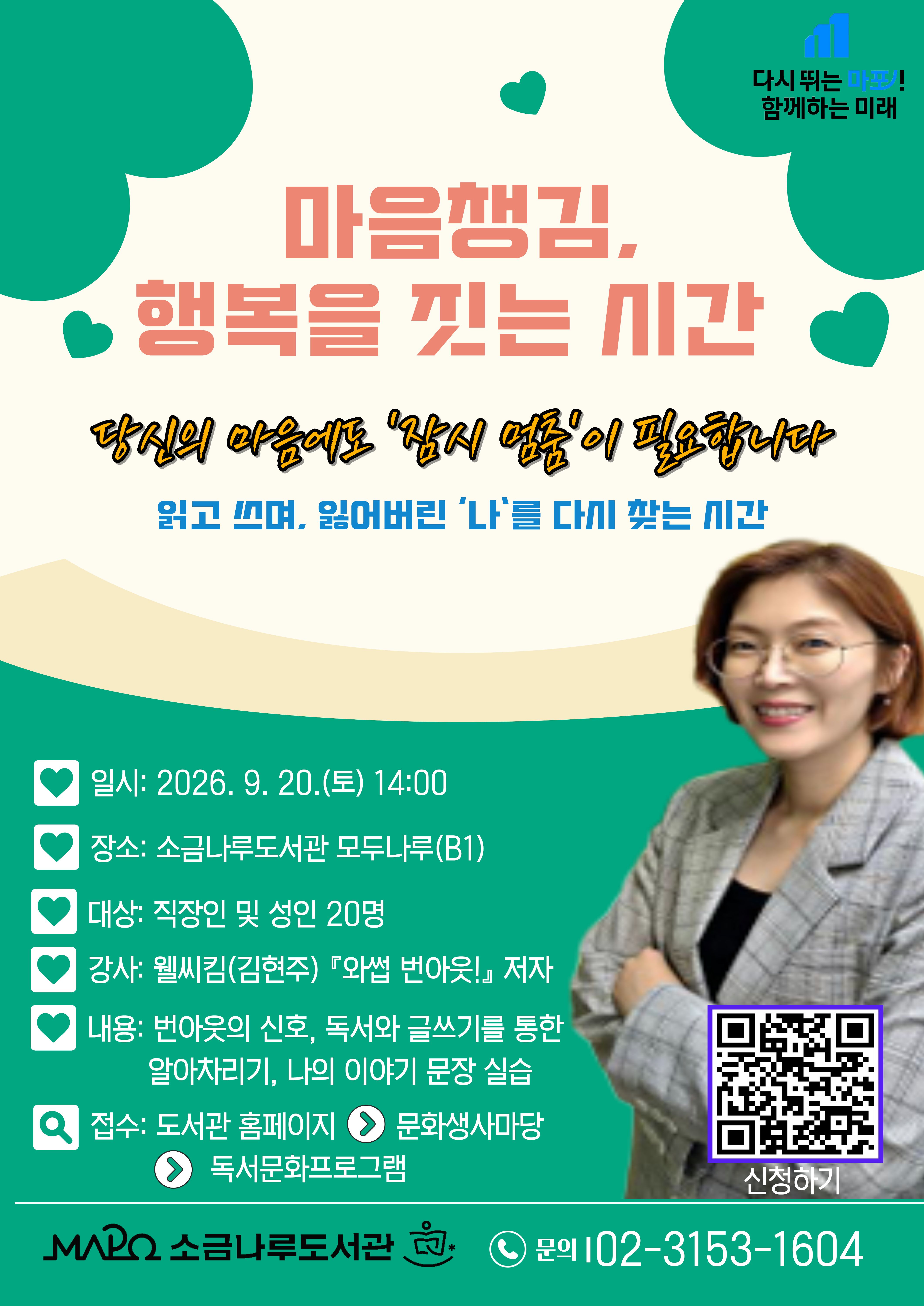 ◾ 프로그램명 : 마음챙김, 행복을 짓는 시간
◾ 접수일: 2026. 8. 24.(월) ~ 선착순
◾ 일시 : 2026년 9월 20일(일)14:00-15:30
◾ 대상: 직장인 및 성인( 20명)
◾ 장소: 소금나루도서관 B1 모두나루
◾ 내용: 번아웃의 신호, 독서와 글쓰기를 통한 알아차리기, 나의 이야기 문장 실습
         (요약:번아웃 신호 알아채기, 터닝포인트 글 쓰기)
◾ 강사: 웰씨킴(김현주) 『와썹 번아웃!』 저자
주요이력 및 저서
- 저서『와썹 번아웃!, 2025』
- 유튜브 채널 <커가채널 Career Guide Channel,구독자9천명>
  인스타그램 <번아웃 경력개발컨설턴트_웰씨킴>
◾접수방법 :(도서관 홈페이지 > 문화행사마당 > 독서문화프로그램 신청)
https://mplib.mapo.go.kr/naru/index.do
