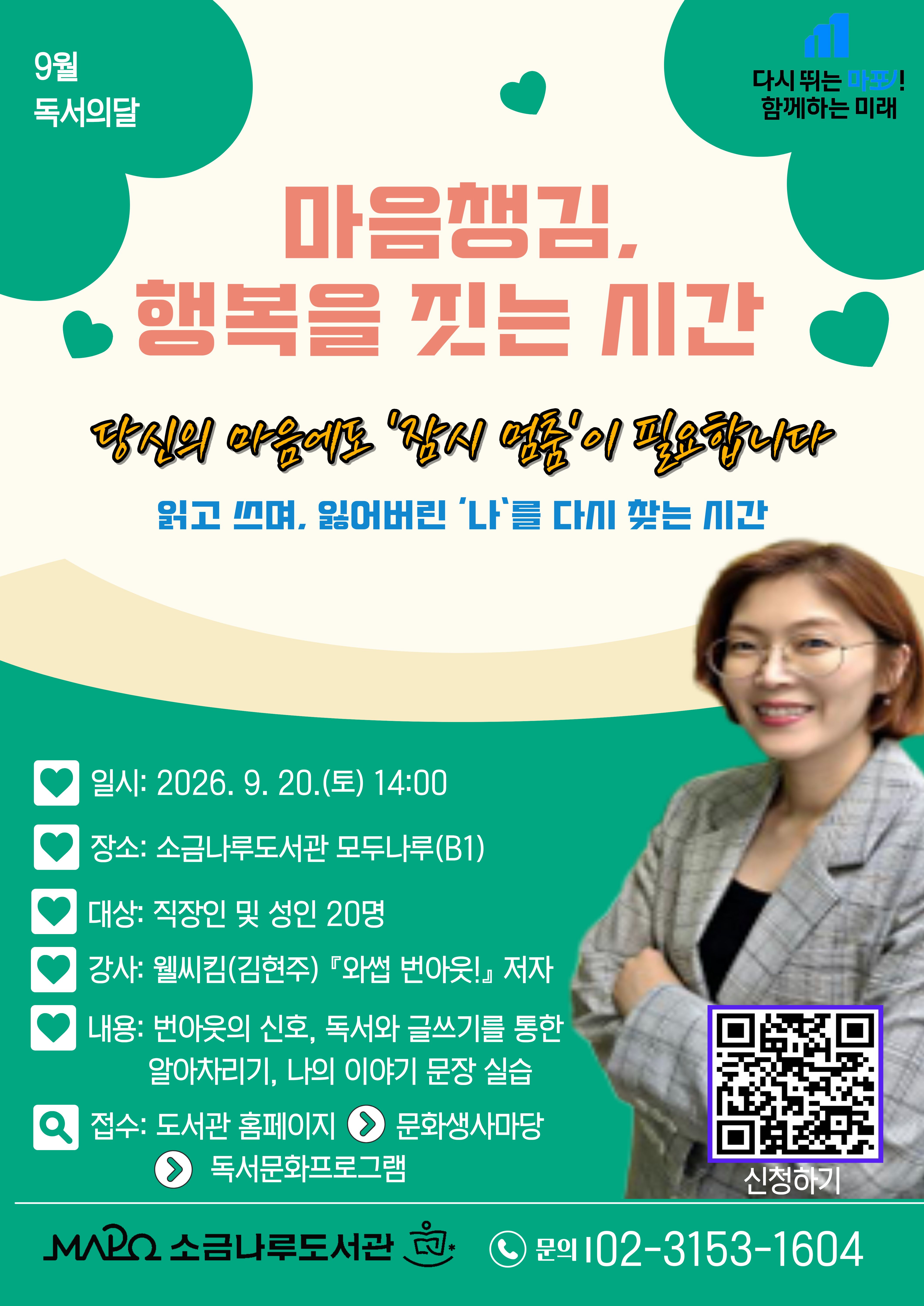 ◾ 프로그램명 : 마음챙김, 행복을 짓는 시간
◾ 접수일: 2026. 8. 24.(월) ~ 선착순
◾ 일시 : 2026년 9월 20일(일)14:00-15:30
◾ 대상: 직장인 및 성인( 20명)
◾ 장소: 소금나루도서관 B1 모두나루
◾ 내용: 번아웃의 신호, 독서와 글쓰기를 통한 알아차리기, 나의 이야기 문장 실습
         (요약:번아웃 신호 알아채기, 터닝포인트 글 쓰기)
◾ 강사: 웰씨킴(김현주) 『와썹 번아웃!』 저자
주요이력 및 저서
- 저서『와썹 번아웃!, 2025』
- 유튜브 채널 <커가채널 Career Guide Channel,구독자9천명>
  인스타그램 <번아웃 경력개발컨설턴트_웰씨킴>
◾접수방법 :(도서관 홈페이지 > 문화행사마당 > 독서문화프로그램 신청)
