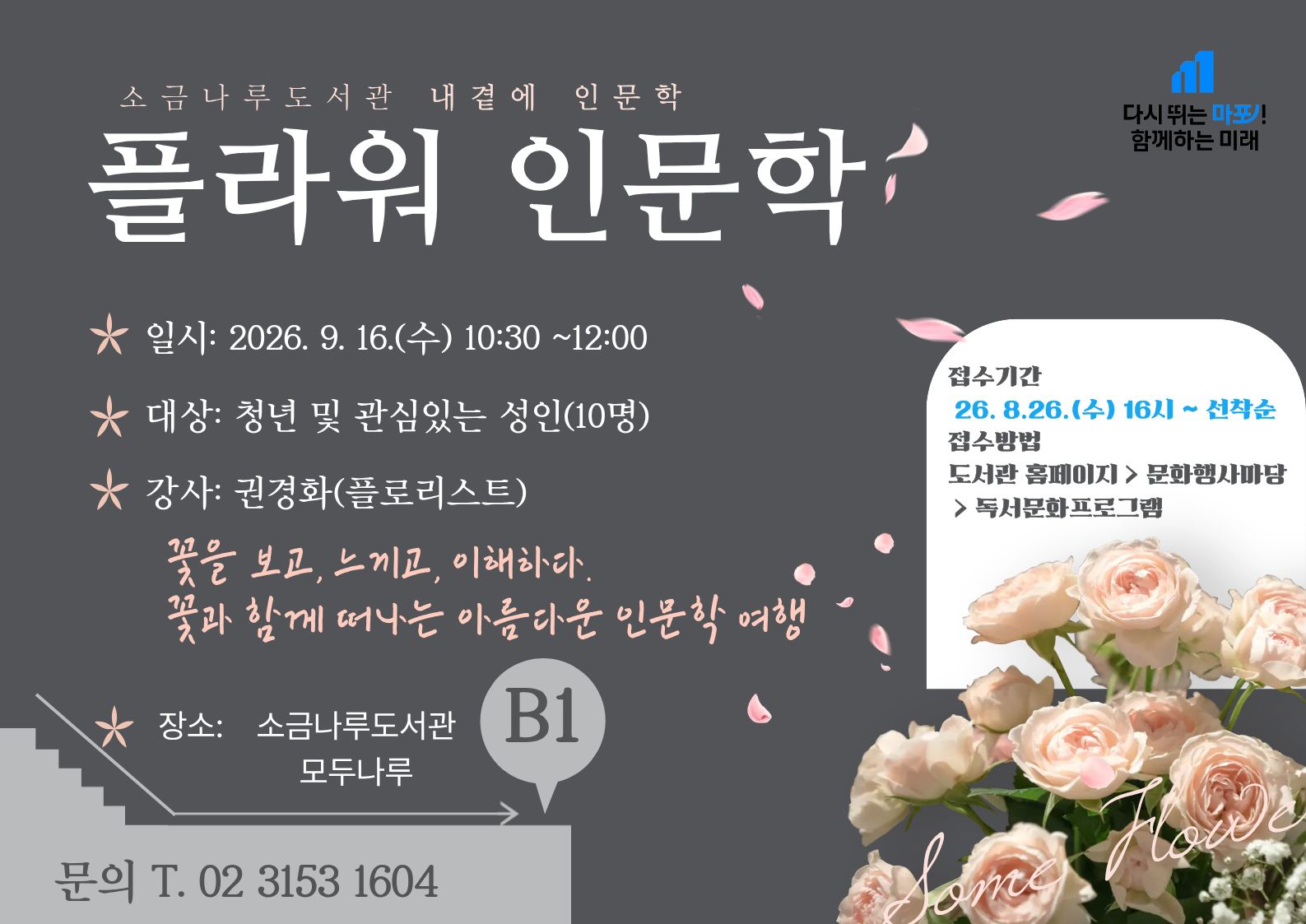 [내 곁에 인문학] 플라워 인문학
일시: 2026년 9월16일(수) 10:30
장소: 소금나루도서관 다목적실(B1)
대상: 청년 및 관심있는 성인 10명
강사: 권경화 (플로리스트, 가원 대표)
내용:  꽃에 담긴 역사와 문화, 그리고 인간의 삶과 마음을 살펴보며 꽃이 전하는 아름다움과 의미를 오감으로 경험하는 시간
관련문의: 02-3153-1609