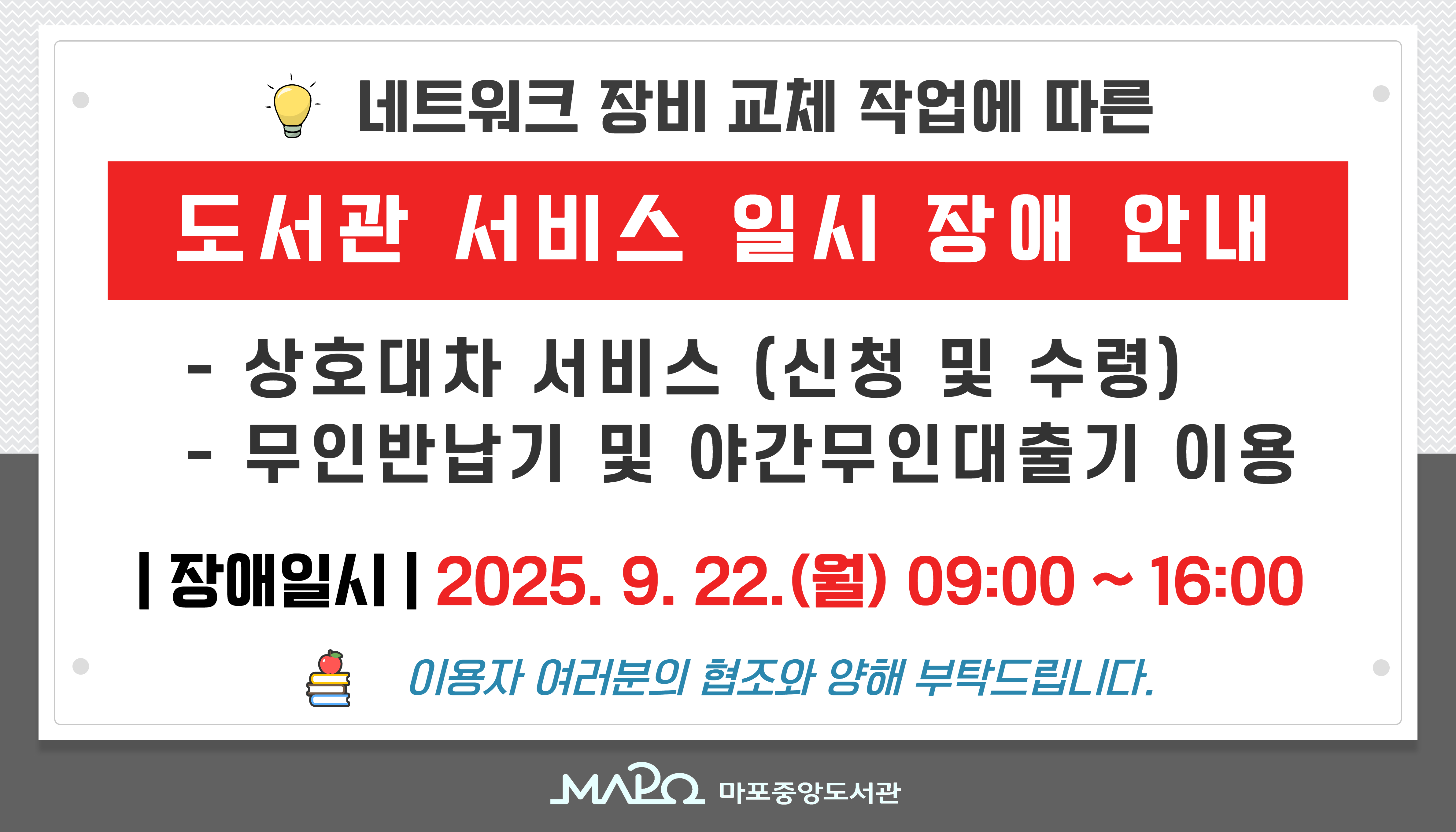 네트워크 장비 교체 작업으로 인해 작업 시간 동안 상호대차 서비스 및 무인 반납기 이용에 일시적인 장애가 발생할 수 있습니다.

 - 장애 일시 :  9월 22일 (월) 09:00 ~ 16:00

이용자 여러분의 많은 양해와 협조 부탁드립니다.