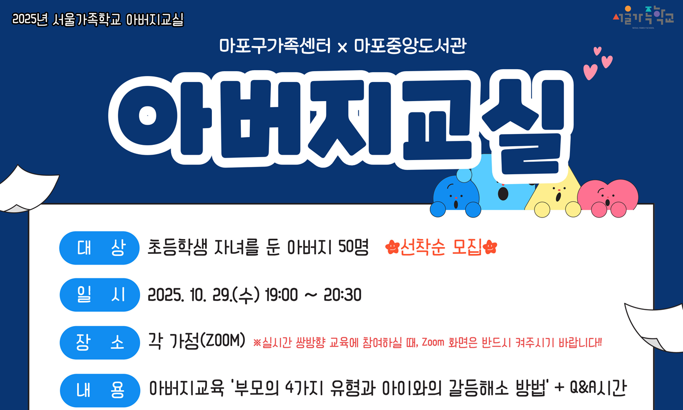 2025년 마포중앙도서관×마포구가족센터 「아버지교실」
- 부모의 4가지 유형과 아이와의 갈등 해소 방법
 ㅇ 일    시 : 2025. 10. 29.(수) 19:00 ~ 20:30
 ㅇ 장    소 : Zoom(비대면)
                  - 가정에서, 직장에서, 또는 퇴근길에 편하게 들으세요~
 ㅇ 대    상 : 초등학생 자녀를 둔 아버지 50명
                  - 아빠, 할아버지 등 남성 양육자를 위한 특별한 교실
