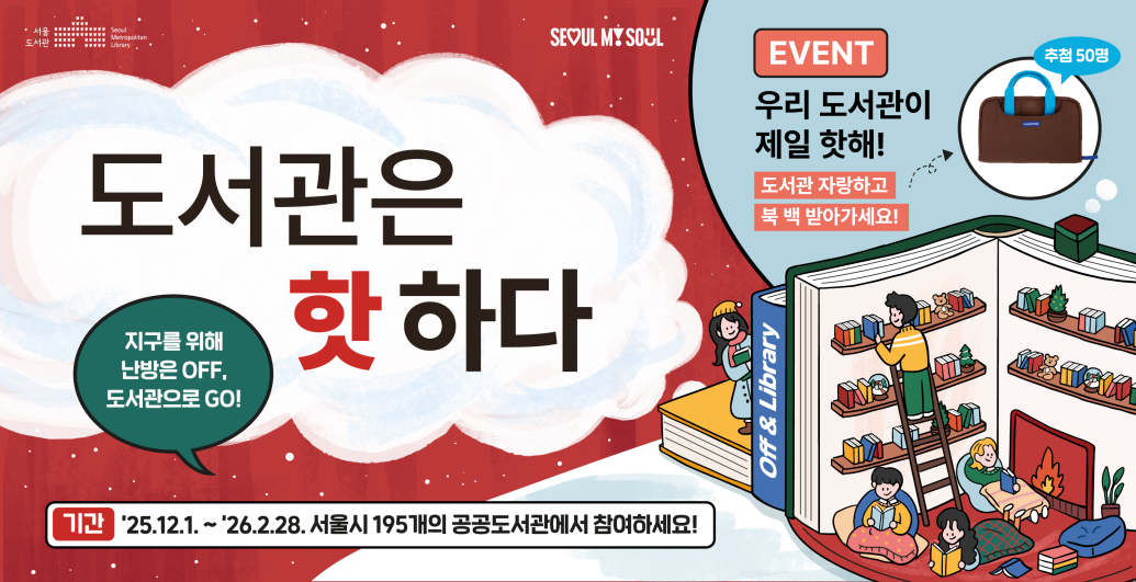 도서관은 핫하다
지구를 위해 난방은 OFF, 도서관으로 GO!
EVENT 우리도서관이 제일 핫해! 도서관 자랑하고 북 백 받아가세요(추첨 50명)
기간 : '25. 12. 1.~'26. 2. 28. 서울시 195개의 공공도서관에서 참여하세요!
[서울도서관]