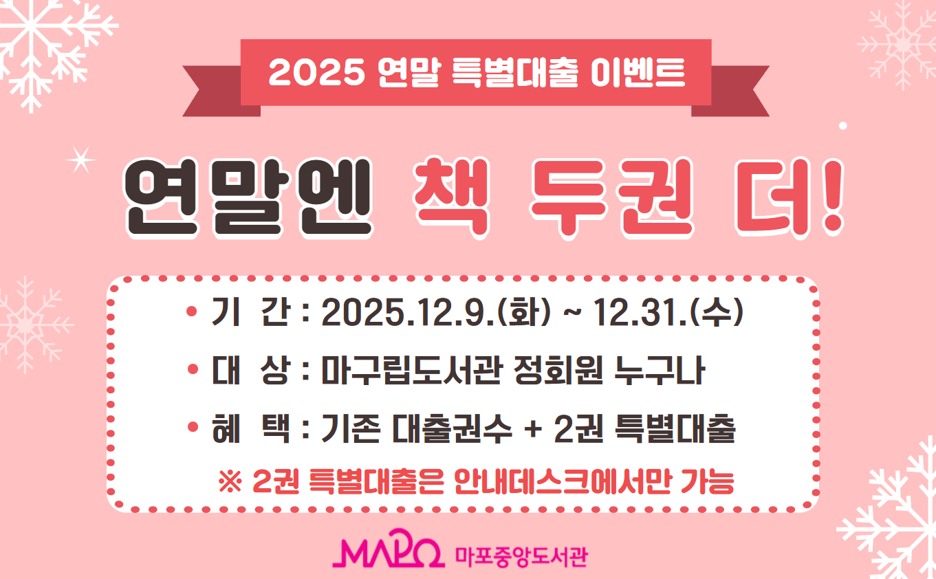 2025 연말 특별대출 이벤트

<연말엔 책 두권 더!>>

2025년 연말 특별 이벤트로 기존 대출권수에 2권을 추가로 특별 대출해 드립니다.
함께하는 독서로 따뜻한 연말 보내시기 바랍니다.

  - 기 간 : 2025.12.09.(화) ~ 12.31.(수)
  - 대 상 : 마포구립도서관 정회원
  - 혜 택 : 기존 대출권수 + 2권 특별대출
     ※  2권 특별대출은 안내데스크에서만 가능
