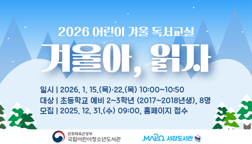 2026 어린이 겨울 독서교실
겨울아, 읽자

일시 | 2026. 1. 15.(목)·22.(목) 10:00~10:50
대상 | 초등학교 예비 2~3학년 (2017~2018년생), 8명
모집 | 2025. 12. 31.(수) 09:00, 홈페이지 접수

문화체육관광부 국립어린이청소년도서관
마포구립서강도서관