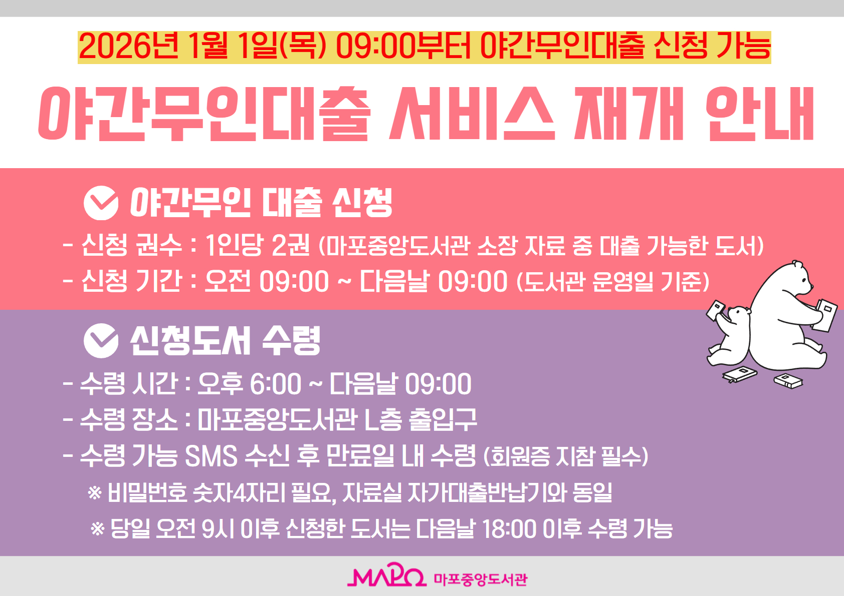 야간무인대출 서비스 재개 안내

- 서비스 개시일 : 2026. 1. 1. (목) 09:00 부터 야간무인대출 신청 가능

1. 야간무인 대출 신청
  - 신청 권수 : 1인당 2권 (마포중앙도서관 소장 자료 중 대출 가능한 도서)
  - 신청 기간 : 오전 09:00 ~ 다음날 09:00 (도서관 운영일 기준)

2. 신청도서 수령
  - 수령 시간 : 오후 6:00 ~ 다음날 09:00
  - 수령 장소 : 마포중앙도서관 L층 출입구
  - 수령 가능 SMS 수신 후 만료일 내 수령 (회원증 지참 필수)
 
   * 비밀번호 숫자 4자리 필요, 자료실 자가대출반납기와 동일
   * 당일 오전 9시 이후 신청한 도서는 다음날 18:00 이후 수령 가능
