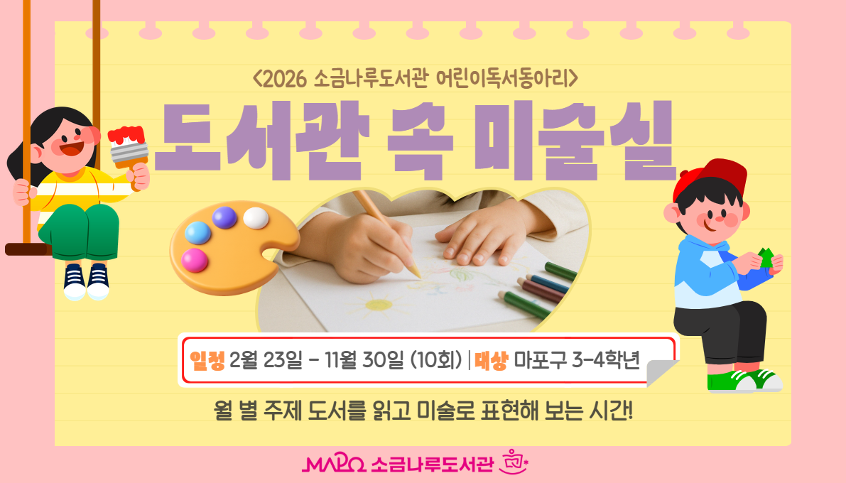 <2026 어린이 독서동아리>
도서관 속 미술실 
*일시│2026. 2. 23.(월) - 11. 30.(월) 총 10회 15:30-17:00

*대상│마포구 예비 초등 3~4학년 15명

*내용│월별 도서과 접목한 미술 작품 만들기

*강사│김소정 미술강사 

*준비│매 시간 개인 준비물 별도 안내 

*장소│소금나루도서관 모두나루 강의실

*접수│2층 어린이실 데스크 선착순 접수(2.1~ 대기자 마감시)

             ※25년 동아리 참여자 접수불가 

*비고│-2회 이상 결석 시 동아리 활동 자동 취소

            -동아리 활동사진은 결과보고 및 홍보 등에 이용될 수 있음에 동의

 