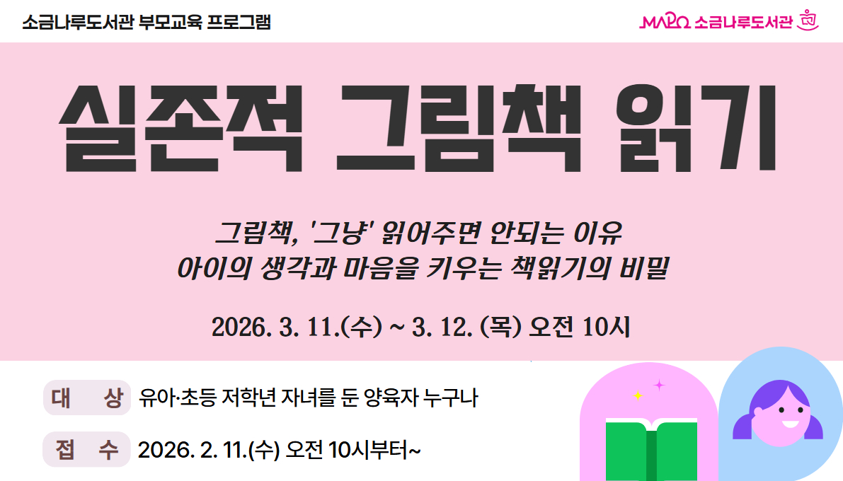 부모를 위한 실존적 그림책 읽기
-대상: 유아·초등 저학년 자녀를 둔 양육자 누구나 20명
-강연일시:  (1차) 2026. 3. 11.(수) 10:00 - 12:00, 
                  (2차) 2026. 3. 12.(목) 10:00 - 12:00 
-강연내용: 가정에서 실천 가능한  그림책 리딩코칭 습득

-강사: 정대현 (하리숲학교 대표), 정한나 (그림책 작가) 공동 진행
-장소: 소금나루도서관 지하1층 모두나루
-접수: 2026. 2. 11.(수) 오전 10시부터~ 마감 시 
-문의: 02-3153-1604
