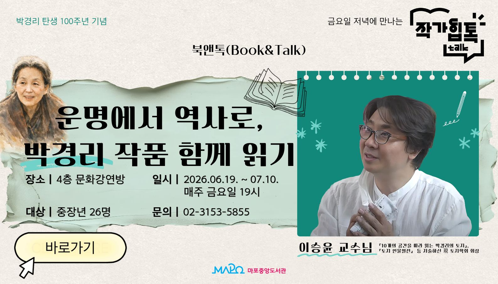 박경리 탄생 100주년 기념
금요일 저녁에 만나는 작가힙톡
북앤톡(Book&Talk) - 운명에서 역사로, 박경리 작품 함께 읽기
장소: 4층 문화강연방
일시: 2026.06.19. ~ 07.10. 매주 금요일 19시
대상: 중장년 26명
문의: 02-3153-5855
이승윤 교수님 「10개의 공간을 따라 읽는 박경리의 토지」,  「토지 인물열전」 등 전술하신 토지학회 회장
마포중앙도서관