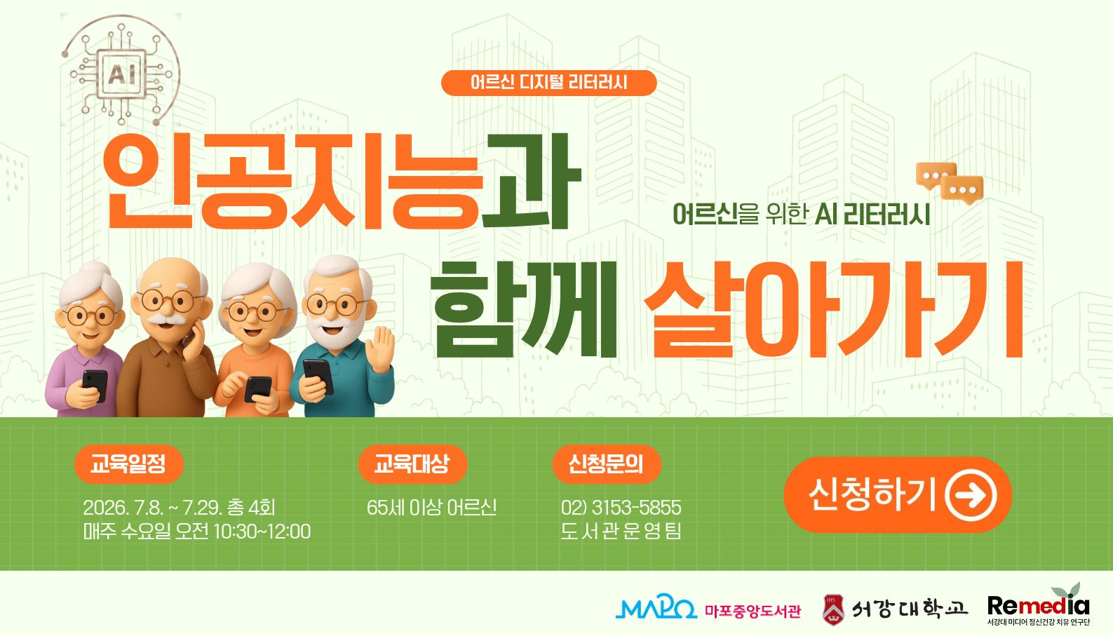 2026년 상반기 디지털 리터러시
: 인공지능과 함게 살아가기 - 어르신을 위한 AI 리터러시
 ㅇ 일    시 : 2026년 7월 8일 ~ 7월 29일 (매주 수요일, 총 4회) 10:30 ~ 12:00
 ㅇ 장    소 : 마포중앙도서관 5층 소프트웨어실
 ㅇ 대    상 : 65세 이상 어르신 18명
 ㅇ 내    용 : 어르신을 위한 AI 리터러시
 ㅇ 문   의 : 02)3153-5855