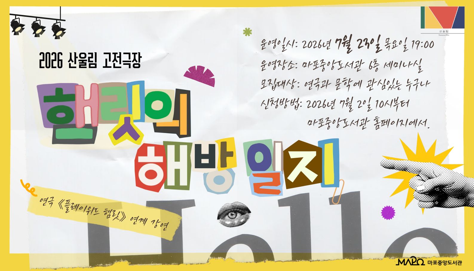 2026 산울림 고전극장
(1회차) 햄릿의 해방일지 : 독백 안팎의 여정
 ㅇ 일    시 : 2026년 7월 23일 (목요일) 19:00 ~ 20:30
 ㅇ 장    소 : 마포중앙도서관 6층 세미나실
 ㅇ 대    상 : 연극과 문학에 관심있는 누구나
 ㅇ 내    용 :  셰익스피어의 「햄릿」에 관한 심층적 이해
                   - 햄릿 독백의 특성과 편성 원리 : 정신분석학적 해석 · 역사적 맥락
                   - 독백에서 대화로 : 5막에 나타나는 자아의 감옥 · 해탈과 자유
                    ※ 연극 《플레이위드 햄릿》연계 강연
 ㅇ 강   사 : 강태경