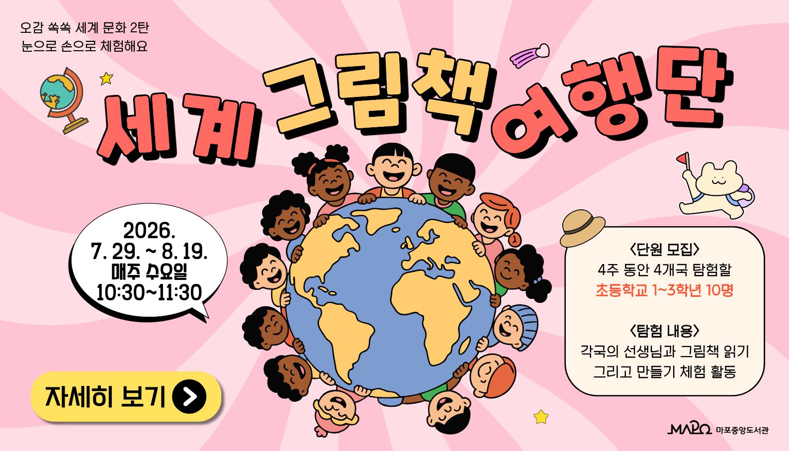 마포중앙도서관 다문화서비스 오감쏙쏙세계문화 2탄

: 세계 그림책 여행단

 

 ㅇ 일    시 : 2026년 7월 29일 ~ 8월 19일 (매주 수요일, 총 4회) 10:30 ~ 11:30

 ㅇ 장    소 : 마포중앙도서관 4층 문화강연방

 ㅇ 대    상 : 초등학교 1~3학년

 ㅇ 내    용

     - 일본, 마다가스카르, 러시아, 필리핀 선생님과 그림책 읽기

     - 각국의 문화를 이해할 수 있는 만들기 활동

 

 ㅇ 강   사

     - 다올사회적협동조합(다국적 여성으로 이루어진 세계문화교육 전문기관)

 

 ㅇ 문   의 : 02)3153-5855