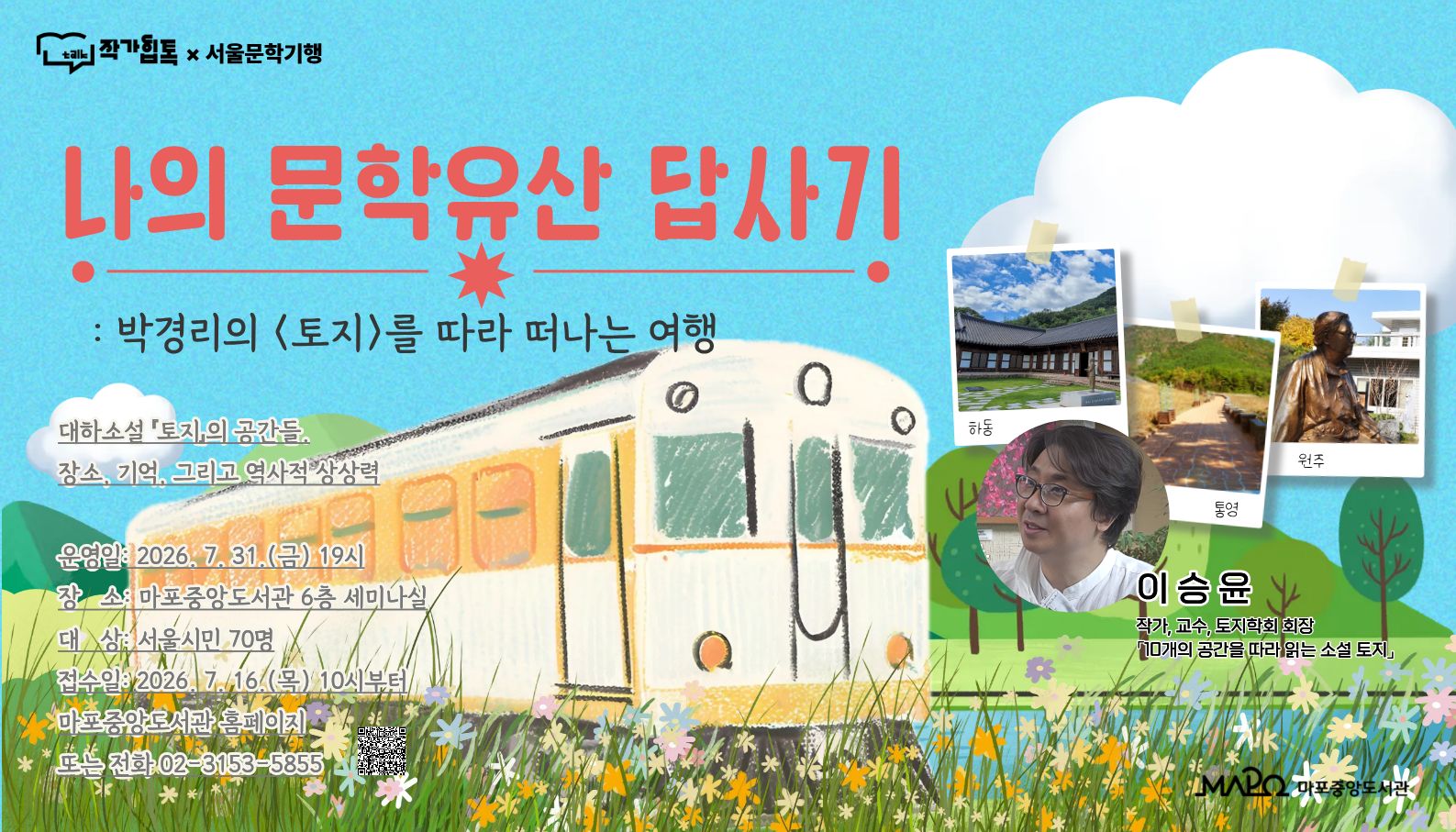 작가힙톡×서울문학기행 특강
: 나의 문학유산 답사기 - 박경리의 「토지」를 따라 떠나는 여행 

 ㅇ 일    시 : 2026년 7월 31일 (금요일, 총 1회) 19:00 ~ 20:30
 ㅇ 접    수 : 2026년 7월 16일 (목요일) 오전 10시부터

 ㅇ 장    소 : 마포중앙도서관 6층 세미나실
 ㅇ 대    상 : 서울시민
 ㅇ 내    용 : 주제도서 「10개의 공간을 따라 읽는 소설 토지」
                  - 대하소설 「토지」이 공간들
                  - 장소, 기억, 그리고 역사적 상상력

 ㅇ 강   사 : 이승윤
     - 토지학회 회장
     - 인천대학교 기초교육원 교수, 연세대학교 문학박사

 ㅇ 문   의 : 02)3153-5855 (비회원 전화 접수 가능)