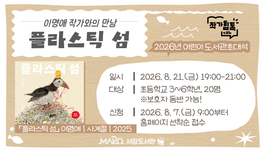 2026년 어린이 도서관초대석
이명애 작가와의 만남
플라스틱 섬
일시 － 2026. 8. 21.(금) 19:00-21:00
대상 － 초등학교 3~6학년, 20명 ※보호자 동반 가능!
신청 － 2026. 8. 7.(금) 9:00부터 홈페이지 선착순 접수