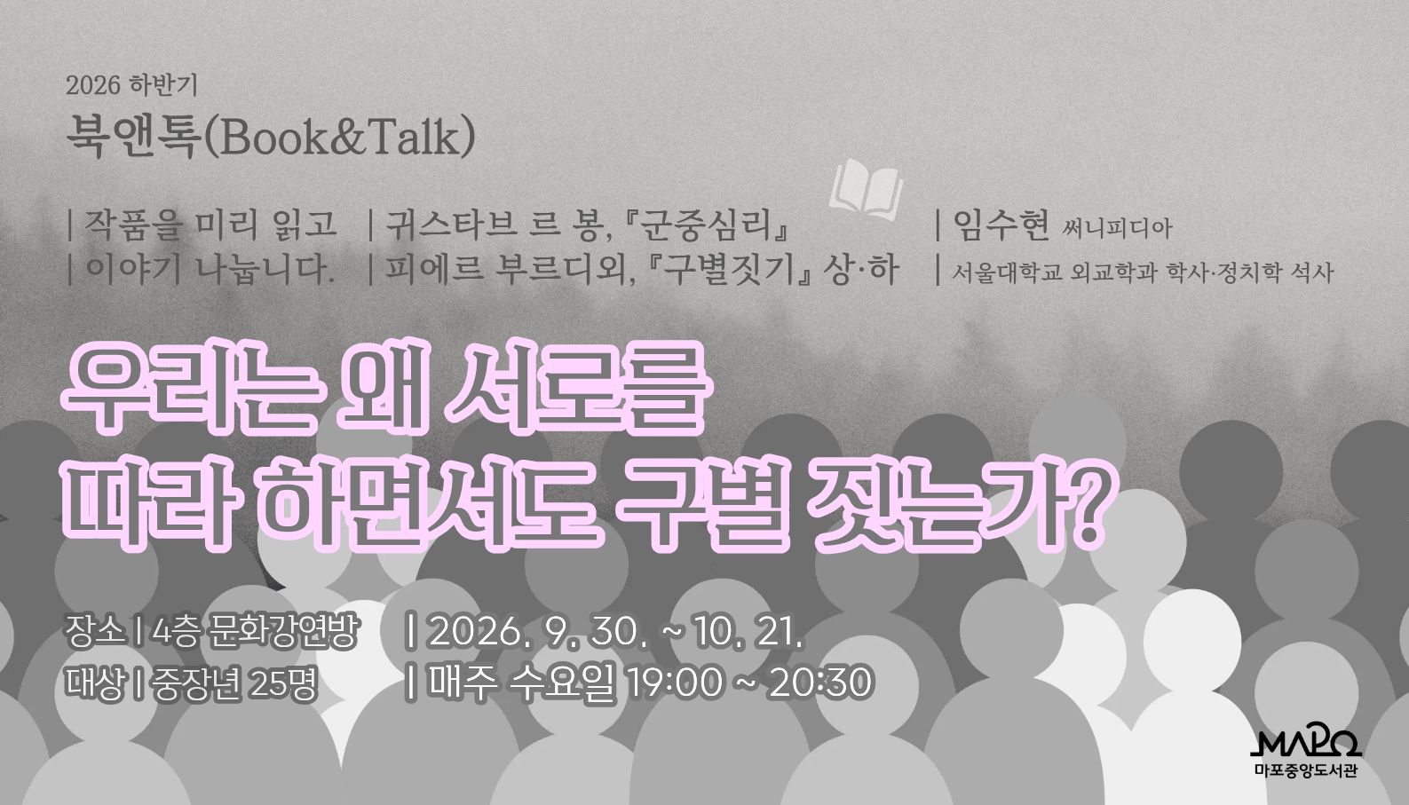 2026년 하반기 북앤톡(Book&Talk) - 우리는 왜 서로를 따라 하면서도 구별 짓는가?

 ㅇ 일    시 : 2026년 9월 30일 ~ 10월 21일 (매주 수요일, 총 4회) 19:00 ~ 20:30
 ㅇ 장    소 : 마포중앙도서관 4층 문화강연방
 ㅇ 대    상 : 중장년 25명

 「군중심리」, 「구별짓기」 읽고 이야기 나눕니다.