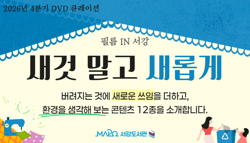 2026년 4분기 DVD 큐레이션 '필름 IN 서강'
새것 말고 새롭게

 
버려지는 것에 새로운 쓰임을 더하고,
환경을 생각해 보는 콘텐츠 12종을 소개합니다.

 

🎬2026년 10월 ~ 12월 5층 디지털자료실에서 만나요!