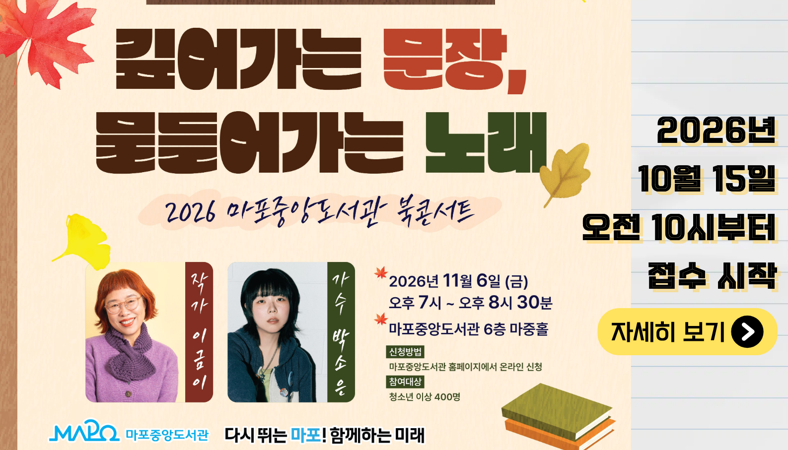 2026년 마포중앙도서관 북콘서트 〈깊어가는 문장, 물들어가는 노래〉

 

 ㅇ 일    시 : 2026. 11. 06.(금) 19:00 ~ 20:30

 ㅇ 장    소 : 마포중앙도서관 6층 마중홀

 ㅇ 대    상 : (마포구립도서관 회원) 청소년 이상 400명

 ㅇ 출    연 : 작가 이금이, 가수 박소은, 사회 유지은
 

 ㅇ 내    용 : 이금이 작가의 작품과 박소은의 노래가 만나는 북콘서트