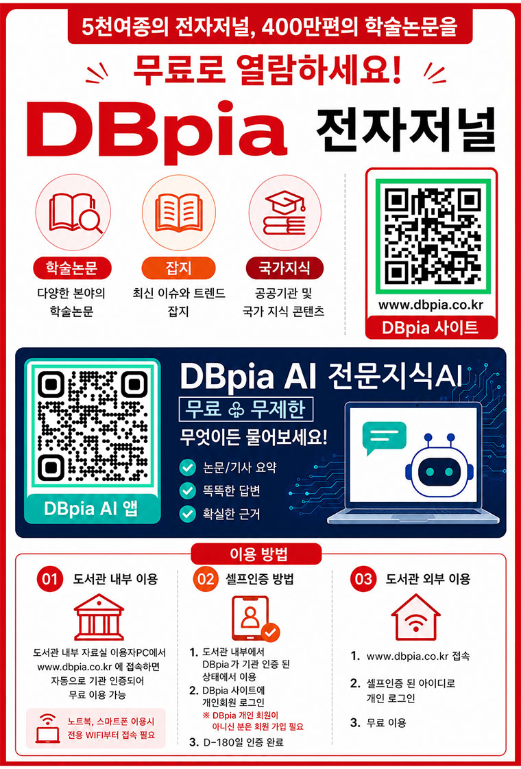 전자저널(학술DB) DBpia는 국내 우수 학회가 발행하는 학술지와 전문잡지의 창간호부터 최신호까지 원문을 제공합니다. 학술논문/전문잡지/국가지식 ? 4천여종의 전자저널, 300만편의 학술논문을 무료로 열람하세요 ? 이용방법 - QRCODE URL : https://m.site.naver.com/1hSy6 ? 도서관내부 1.도서관 이용자PC에서 www.dbpia.co.kr에 접속 2.소속 기관 자동 인증 -> 무료이용가능 *노트북, 모바일은 도서관 자체 WIFI(도서별별칭) 연결 -> DBpia에 접속(KT, LG, SK...wifi, public wifi는 자동 인증 불가) ? 도서관 외부 이용을 위한 셀프 인증 방법 - 1. 위의 도서관 내부 인증 방식으로 소속기관이 자동 인증 된 상태에서 2. 추가로 DBpia 개인회원 로그인 시 -> DBpia 180일 무료 이용권을 획득하게 됩니다(D-180) *DBpia 사이트에 개인 아이디가 없으신 분은 회원 가입 필요 / 연장 가능 ? 도서관 외부 이용방법 - 1.www.dbpia.co.kr에 접속 2.180일 이용권을 획득한 DBpia 개인 아이디로 로그인 3. 무료이용 ? www.dbpia.co.kr